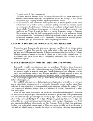1. Vemos la gracia de Dios en su elección.
¿No había hombres libres en Roma, que tuviera Dios que elegir a un esclavo fugitivo?
Onésimo era un hombre del arroyo, sumergido en el pecado; sin embargo, el amor eterno,
que pasó de largo a reyes y príncipes, fijó su ojo sobre este esclavo.
2. En su conversión, cuan inverosímil parece que tal clase de persona pudiera venir a ser un
fiel cristiano. Era un esclavo asiático, del mismo grado y condición que cualquier pagano
de nuestros días. Era deshonesto y bastante atrevido para hacer un largo viaje a Roma con
dinero robado. Pero el amor eterno, cuando convierte a un hombre, lo convierte de veras,
sea lo que sea. Vemos la gracia de Dios en el cambio de carácter obrado en Onésimo.
Hay gente que, sin duda, irá al cielo como simples trofeos de la cruz; serán como tizones
arrebatados del cielo. Estos ilustran la sabiduría y paciencia de Dios, pero no son buenos
compañeros para otros viajeros al cielo. Onésimo era un espíritu tierno y amable, pero no
de sí mismo, sino que fue traído a esta condición por la gracia de Dios.
II. NOS DA UN INTERESANTE EJEMPLO DE PECADO PERDONADO.
Onésimo no tenía derecho a robar a su amo y escaparse, pero Dios usó este crimen para su
conversión. Ved cómo Dios trajo las cosas; nadie habría podido tocar el corazón de este
esclavo, pero Pablo estaba en la prisión de Roma, mientras que Onésimo estaba en Colosas.
El diablo puso en su corazón la tentación de robar y con su dinero poder ir hasta Roma. Pero
el diablo no sabía que al llevarle a hacer esto perdería un buen servidor. El diablo, a veces,
es tonto de capirote.
III. UN EJEMPLO DE RELACIONES RESTABLECIDAS Y MEJORADAS.
Las grandes verdades necesitan tiempo para ser aprendidas. Filemón no había descubierto
todavía que no es lícito a los cristianos tener esclavos. Pero el texto habla de Onésimo como
un hermano amado, no ya como un esclavo. Cuando Onésimo volvería a Filemón vería un
mejor siervo y Filemón un mejor amo. Filemón podía haber rehusado aceptarle, o sospechar
de él, o tratarle duramente; pero no pudo ser así siendo ambos verdaderos cristianos.
Es mucho mejor dispensar una falta que podéis haber advertido, que advertir una falta que
podíais haber dispensado.
Rowland Hill solía decir que no daría un penique por la piedad de un hombre si su perro y su
gato no eran tratados mejor después de su conversión. Hay mucho peso en esa observación. Todo
en la casa de un cristiano debe ir mejor cuando la gracia ha venido a lubricar las ruedas... Yo no
creo en vuestro cristianismo, amigos, si es un cristianismo de iglesia y de reunión de oración,
pero no del hogar.
Hace tres años estaba yo hablando con un anciano ministro cuando él empezó a manosear
los bolsillos de su chaqueta; pero tardó mucho en encontrar lo que buscaba, hasta que finalmente
sacó una carta tan vieja que se rompía en pedazos y dijo: «¡Dios Todopoderoso, te bendigo!
¡Dios Todopoderoso, te bendigo!» Yo le dije: «Amigo mío, ¿qué significa esto?» El dijo: «Yo
tenía un hijo que pensaba permanecería conmigo en mi vejez; pero para mi desgracia huyó de mí
y no supe dónde se hallaba, solamente dijo que iba a América.» Tomó un billete para América en
Londres, pero no fue el día en que quería ir. El anciano pastor me pidió que leyera la carta, la
cual decía así: «Padre, estoy en América; he hallado un buen trabajo y Dios me ha prosperado.
 