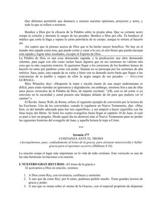 Que debemos permitirle que denuncie y censure nuestras opiniones, proyectos y actos, y
todo lo que se refiere a nosotros.
Bendice a Dios por la eficacia de la Palabra sobre tu propia alma. Que su cortante acero
rompa tu corazón y derrame la sangre de tus pecados. Bendice a Dios por ella. Tú bendices al
médico que corta la llaga y separa la carne putrefacta de tu cuerpo, aunque te torture al hacerlo
así.
Así espero que tú pienses acerca de Dios que te ha hecho mayor beneficio. No hay en el
mundo otra espada como ésta, que puede cortar y curar a la vez; ni otro brazo que pueda manejar
esta espada y lograr tales resultados, excepto el Espíritu de Dios.
La Palabra de Dios es una cosa demasiado sagrada, y la predicación una obra demasiado
solemne, para jugar con ella como suelen hacer algunos que en sus sermones no valoran otra
cosa que la más exquisita oratoria. Si queremos llegar a los corazones de los hombres hemos de
hacerlo no tanto por palabras como con poder. Satanás no se preocupa por los sermones de alta
retórica. Saca, pues, esta espada de su vaina y hiere con su desnudo acero hasta que llegue a las
conciencias de tu pueblo y saques de ellos la negra sangre de sus pecados. — WILLLIAM
GURNALL.
Miss Whateley dice: «Despertar la torpe e inculta mente de una mujer mahometana es
difícil, pues están sumidas en ignorancia y degradación; sin embargo, mientras leía a ana de ellas
unos pocos versículos de la Palabra de Dios, de repente exclamó: "¡Oh, esto es tal como si yo
estuviera en la oscuridad y usted pusiera una lámpara delante de mí para que pudiera ver el
camino".»
El Revdo. James Wall, de Roma, refiere el siguiente ejemplo de conversión por la lectura de
las Escrituras. Uno de los convertidos, cuando le regalaron un Nuevo Testamento, dijo: «Muy
bien, es del tamaño adecuado para liar mis cigarrillos», y así empezó a hacer cigarrillos con las
finas hojas del librito. Se fumó los cuatro evangelios hasta llegar al capítulo 10 de Juan, el cual
se paró a leer un poquito. Desde aquel día no destrozó más el Nuevo Testamento para no perder
las siguientes historias del evangelio de Juan, y aquella lectura le trajo a Cristo.
***
Sermón 177
CONFIANZA ANTE EL TRONO
«Acerquémonos, pues, confiadamente al trono de la gracia, para alcanzar misericordia y hallar
gracia para el oportuno socorro» (Hebreos 4:16).
La oración ocupa el lugar más importante en la vida de todo cristiano. Este versículo es una de
las más hermosas invitaciones a la oración.
I. NUESTRO GRAN RECURSO: «El trono de la gracia.»
Al acercarnos a Dios en oración, venimos:
1. A Dios como Rey, con reverencia, confianza y sumisión.
2. A uno que da como Rey; por lo tanto, podemos pedirle mucho. Tiene grandes tesoros de
gracia y poder.
3. A uno que se sienta sobre el «trono de la Gracia», con el especial propósito de dispensar
 