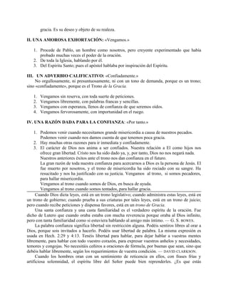 gracia. Es su deseo y objeto de su realeza.
II. UNA AMOROSA EXHORTACIÓN: «Vengamos.»
1. Procede de Pablo, un hombre como nosotros, pero creyente experimentado que había
probado muchas veces el poder de la oración.
2. De toda la Iglesia, hablando por él.
3. Del Espíritu Santo; pues el apóstol hablaba por inspiración del Espíritu.
III. UN ADVERBIO CALIFICATIVO: «Confiadamente.»
No orgullosamente, ni presuntuosamente, ni con un tono de demanda, porque es un trono;
sino «confiadamente», porque es el Trono de la Gracia.
1. Vengamos sin reserva, con toda suerte de peticiones.
2. Vengamos libremente, con palabras francas y sencillas.
3. Vengamos con esperanza, llenos de confianza de que seremos oídos.
4. Vengamos fervorosamente, con importunidad en el ruego.
IV. UNA RAZÓN DADA PARA LA CONFIANZA: «Por tanto.»
1. Podemos venir cuando necesitamos grande misericordia a causa de nuestros pecados.
Podemos venir cuando nos damos cuenta de que tenemos poca gracia.
2. Hay muchas otras razones para ir inmediata y confiadamente.
3. El carácter de Dios nos anima a ser confiados. Nuestra relación a El como hijos nos
ofrece gran libertad. Cristo nos ha sido dado ya, y, por tanto, Dios no nos negará nada.
Nuestros anteriores éxitos ante el trono nos dan confianza en el futuro.
La gran razón de toda nuestra confianza para acercarnos a Dios es la persona de Jesús. El
fue muerto por nosotros, y el trono de misericordia ha sido rociado con su sangre. Ha
resucitado y nos ha justificado con su justicia. Vengamos al trono, si somos pecadores,
para hallar misericordia.
Vengamos al trono cuando somos de Dios, en busca de ayuda.
Vengamos al trono cuando somos tentados, para hallar gracia.
Cuando Dios dicta leyes, está en un trono legislativo; cuando administra estas leyes, está en
un trono de gobierno; cuando prueba a sus criaturas por tales leyes, está en un trono de juicio;
pero cuando recibe peticiones y dispensa favores, está en un trono de Gracia.
Una santa confianza y una casta familiaridad es el verdadero espíritu de la oración. Fue
dicho de Lutero que cuando oraba estaba con mucha reverencia porque oraba al Dios infinito,
pero con tanta familiaridad como si estuviera hablando al amigo más íntimo. — G. S. BOWES.
La palabra confianza significa libertad sin restricción alguna. Podéis sentiros libres al orar a
Dios, porque sois invitados a hacerlo. Podéis usar libertad de palabra. La misma expresión es
usada en Hech. 2:29 y 4:13. Tenéis libertad para hablar, para dejar hablar a vuestras mentes
libremente, para hablar con todo vuestro corazón, para expresar vuestros anhelos y necesidades,
temores y congojas. No necesitáis ceñiros a oraciones de fórmula, por buenas que sean, sino que
debéis hablar libremente, según los requerimientos de vuestra condición. — DAVID CLARKSON.
Cuando los hombres oran con un sentimiento de reticencia en ellos, con frases frías y
artificiosa solemnidad, el espíritu libre del Señor puede bien reprenderles. ¿Es que estás
 