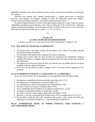 hablando a un tirano? Una santa confianza, o por lo menos una esperanza infantil, es más propia
del cristiano.
Observad que primero dice «obtener misericordia», y «hallar gracia para el oportuno
socorro» viene después. No podemos cambiar el orden. No hallaremos gracia para ayuda o
socorro hasta que hayamos buscado y encontrado misericordia para salvar.
No tenéis ningún derecho de recurrir a Dios para ayuda, protección y guía y todos los demás
espléndidos privilegios que El promete a los «hijos de Dios por la fe en Jesucristo», hasta que
tengáis esta primera bendición: la misericordia de Dios en Cristo Jesús, pues es «en» Jesucristo
que todas las promesas de Dios son sí y amén. — F. R. HAVERGAL.
***
Sermón 178
LA EDUCACIÓN DE LOS HIJOS DE DIOS
«.Aunque era Hijo, por lo que padeció aprendió la obediencia'» (Hebreos 5:8).
I. EL SER HIJO NO EXIME DEL SUFRIMIENTO.
1. Ni siquiera Jesús, como Hijo, escapó del sufrimiento. Era el Hijo, de un modo peculiar
por encima de todos los demás.
1. Fue honrado y bien amado como unigénito. Era fiel y sin pecado.
2. Ningún honor puesto sobre los hijos de Dios les exceptuará del sufrimiento. Ninguna
santidad del carácter y completa obediencia puede eximir a los hijos de Dios de la escuela
del sufrimiento.
3. Ni siquiera la oración de los hijos de Dios, por ardiente que sea, puede quitar de un modo
completo todas las espinas de la carne.
4. Ni el amor de Dios hacia sus hijos, aunque es fiel y ferviente, puede impedirles de ser
probados.
II. EL SUFRIMIENTO NO QUITA LA FILIACIÓN NI LA PERJUDICA.
El caso de nuestro Señor nos es presentado como ejemplo para todos los hijos de Dios.
1. Su pobreza no impidió que fuera reconocido como Hijo (Lúc. 2:12).
2. Sus tentaciones no demostraron lo contrario (Mat. 4:3).
3. Las calumnias que sufrió no perjudicaron tal condición (Jn. 10:36).
4. Su temor y dolor no lo ponen en disputa (Mat. 26:39).
5. El ser abandonado de los hombres no invalida tal condición (Jn. 16:32).
6. Ni siquiera el desamparo de Dios lo alteró (Lúc. 23:46).
7. Su misma muerte no arroja ninguna duda sobre ello (Marc. 15:39).
8. Resucitó, y con ello se demostró que el Padre tenía en El su complacencia (Jn. 20:17).
9. Nunca hubo un Hijo de Dios más verdadero, más amante y más amado del Padre que
Aquel que fue «Hombre de dolores» y «experimentado en quebrantos».
III. EL SUFRIMIENTO TIENE UN PODER ESPECIAL PARA ENSEÑAR A
LOS VERDADEROS HIJOS.
 