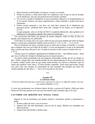 1. Quita el propio yo del hombre; sus huesos, su carne, su corazón.
2. Prueba sus gracias y arroja fuera todas sus vergüenzas, todo lo que no está de acuerdo
con la obediencia, sino que son pretensiones de la propia voluntad.
3. Va a la raíz y prueba la realidad de la nueva naturaleza. Muestra si el arrepentimiento, la
fe, la oración, etcétera, son meras importaciones o frutos naturales y propios del nuevo
nacimiento.
4. Prueba nuestra paciencia y nos hace ver cuan lejos estamos de la obediencia que
pensamos poseer. ¿Podemos decir como Job: «Aunque El me matare, en El esperaré»?
(13:15).
La gran pregunta: ¿Soy yo un hijo de Dios? La suprema admiración: ¡Que aprenda yo la
obediencia! La disciplina aceptada: Me someto al sufrimiento.
Las correcciones del Señor son garantía de nuestra adopción. Hubo un Hijo de Dios sin
pecado, pero ninguno hay sin sufrimiento.
Como Dios no corrige sino a los suyos, todos los que son suyos tendrán que sufrir de alguna
manera, y tienen que considerarlo también como un favor (1.a
Cor. 11:32). — JUAN TRAPP.
Doy mi testimonio de buena voluntad, de que yo debo más al fuego, al martillo y a la lima
que a cualquier otra cosa en el taller de mi Señor. A veces me pregunto si es que yo he aprendido
algo, a menos que haya sido por la vara. Cuando mi escuela es más oscura es cuando más veo. —
C. H. S.
«Nunca conocí el verdadero significado de la Palabra de Dios —dice Martín Lutero— hasta
que vine a la aflicción. Siempre he hallado que era mi mejor maestra.»
Un pastor estaba recobrándose de una peligrosa enfermedad, cuando uno de sus amigos le
dijo: «Señor, aunque Dios está restableciéndole de esta enfermedad que le llevó a las puertas de
la muerte, tardará mucho antes de que pueda usted recobrar sus fuerzas y suficiente vigor de
mente para predicar como antes.» El buen hombre respondió: «Está usted equivocado, amigo
mío, pues estas seis semanas de enfermedad me han enseñado más teología que todos mis
estudios pasados de diez años.» — Nueva Enciclopedia de Anécdotas.
***
Sermón 179
LA OVEJA COJA
«Y haced sendas derechas para vuestros pies, para que lo cojo no se salga del camino, sino que
sea sanado» (Hebreos 12:13).
A veces nos encontramos con cristianos ligeros de pies y gozosos de Espíritu. ¡Ojalá que todos
fuesen así! Pero hay quienes no lo son, por esto tenemos que considerar aquí a los cojos.
I. EN TODOS LOS REBAÑOS HAY OVEJAS COJAS.
Algunos lo son de nacimiento, por propio carácter y naturaleza, prontos a desanimarse y
dudar.
1. Prontos a dejar de creer y caer en el error.
2. Algunos han sido mal alimentados, esto les trae la cojera. Muchos son enseñados con
falsas doctrinas.
3. Algunos han sido heridos y hechos cojos.
 