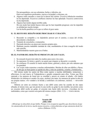 Por perseguidores, con sus calumnias, burlas y ridículos, etc.
Otros son orgullosos profesantes, reacios a la piedad y criticones, etc.
4. Algunos están cansados a causa de la dureza del camino. Excesiva tribulación mundana
les ha deprimido. Excesivos conflictos internos les han aplastado. Excesiva controversia
les ha deprimido.
5. Algunos han tenido alguna terrible caída.
De este modo han tenido huesos rotos que les han impedido progresar; esto ha impedido
su utilidad por mucho tiempo.
Les ha hecho paralítico en lo que se refiere al gozo santo.
II. EL RESTO DEL REBAÑO DEBE PROCURAR SU CURACIÓN.
1. Buscando su compañía y no dejándoles perecer por el camino, a causa del olvido,
descontento y desaliento.
2. Tratando de consolarles y restaurarles.
3. Haciendo derechos sus pasos por nuestros propios pies.
4. Mediante nuestra indudable santidad de vida, enseñándoles el claro evangelio del modo
más sencillo.
5. Manifestándoles nuestro gozo en el Señor.
III. EL PASTOR DEL REBAÑO SE PREOCUPA DE LOS TALES.
1. Su consuelo ha provisto todos los medios para curar a los cojos.
2. Su esperanza: Es tierno y gentil y no quiere que ninguno se descarríe y se pierda.
3. Su confianza: El curarles le traerá mucho honor, gratitud y afecto, por esto sabemos que
los guardará.
4. Las ovejas están expuestas a muchas enfermedades: Muchas de ellas son débiles y flacas;
de ahí que un buen pastor se apiade de ellas y trate de ayudarlas, curarlas y fortalecerlas.
Del mismo modo los santos de Dios están sujetos a muchas debilidades, tentaciones y
aflicciones, lo cual mueve al Todopoderoso a grande compasión para ellos. Vemos que Dios
reprende a los pastores de Israel por su crueldad y pereza en cuanto al rebaño: «No habéis
fortalecido a la enferma ni curado a la coja», etcétera; por tanto, les amenaza de quitar la obra de
sus propias manos: «Yo vendaré a la herida y confortaré a la enferma», etcétera. — BENJAMÍN
KEACH.
Debería ser entre un cristiano fuerte y uno débil como entre las cuerdas de dos arpas
afinadas al mismo tono, que tan pronto la una recibe un golpe la otra tiembla; tan pronto como
un creyente débil recibe un golpe, el creyente más fuerte debe moverse. «Acordaos de los
maltratados, como que vosotros sois parte del mismo cuerpo» (Heb. 13:3). — TOMÁS BROOK.
***
Sermón 180
¡OÍD, OÍD!
«Mirad que no desechéis al que habla. Porque si no escaparon aquellos que desecharon al que
les amonestaba de la tierra, mucho menos nosotros, si desecháremos al que amonesta desde los
cielos» (Hebreos 12:25).
 