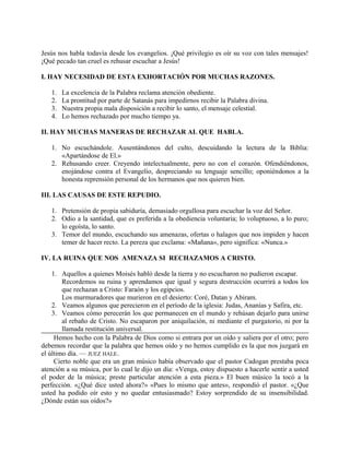 Jesús nos habla todavía desde los evangelios. ¡Qué privilegio es oír su voz con tales mensajes!
¡Qué pecado tan cruel es rehusar escuchar a Jesús!
I. HAY NECESIDAD DE ESTA EXHORTACIÓN POR MUCHAS RAZONES.
1. La excelencia de la Palabra reclama atención obediente.
2. La prontitud por parte de Satanás para impedirnos recibir la Palabra divina.
3. Nuestra propia mala disposición a recibir lo santo, el mensaje celestial.
4. Lo hemos rechazado por mucho tiempo ya.
II. HAY MUCHAS MANERAS DE RECHAZAR AL QUE HABLA.
1. No escuchándole. Ausentándonos del culto, descuidando la lectura de la Biblia:
«Apartándose de El.»
2. Rehusando creer. Creyendo intelectualmente, pero no con el corazón. Ofendiéndonos,
enojándose contra el Evangelio, despreciando su lenguaje sencillo; oponiéndonos a la
honesta reprensión personal de los hermanos que nos quieren bien.
III. LAS CAUSAS DE ESTE REPUDIO.
1. Pretensión de propia sabiduría, demasiado orgullosa para escuchar la voz del Señor.
2. Odio a la santidad, que es preferida a la obediencia voluntaria; lo voluptuoso, a lo puro;
lo egoísta, lo santo.
3. Temor del mundo, escuchando sus amenazas, ofertas o halagos que nos impiden y hacen
temer de hacer recto. La pereza que exclama: «Mañana», pero significa: «Nunca.»
IV. LA RUINA QUE NOS AMENAZA SI RECHAZAMOS A CRISTO.
1. Aquellos a quienes Moisés habló desde la tierra y no escucharon no pudieron escapar.
Recordemos su ruina y aprendamos que igual y segura destrucción ocurrirá a todos los
que rechazan a Cristo: Faraón y los egipcios.
Los murmuradores que murieron en el desierto: Coré, Datan y Abiram.
2. Veamos algunos que perecieron en el período de la iglesia: Judas, Ananías y Safira, etc.
3. Veamos cómo perecerán los que permanecen en el mundo y rehúsan dejarlo para unirse
al rebaño de Cristo. No escaparon por aniquilación, ni mediante el purgatorio, ni por la
llamada restitución universal.
Hemos hecho con la Palabra de Dios como si entrara por un oído y saliera por el otro; pero
debemos recordar que la palabra que hemos oído y no hemos cumplido es la que nos juzgará en
el último día. — JUEZ HALE.
Cierto noble que era un gran músico había observado que el pastor Cadogan prestaba poca
atención a su música, por lo cual le dijo un día: «Venga, estoy dispuesto a hacerle sentir a usted
el poder de la música; preste particular atención a esta pieza.» El buen músico la tocó a la
perfección. «¿Qué dice usted ahora?» «Pues lo mismo que antes», respondió el pastor. «¿Que
usted ha podido oír esto y no quedar entusiasmado? Estoy sorprendido de su insensibilidad.
¿Dónde están sus oídos?»
 