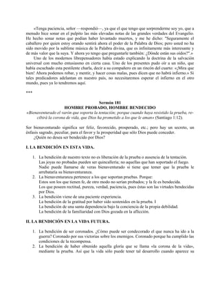 «Tenga paciencia, señor —respondió—, ya que el que tengo que sorprenderme soy yo, que a
menudo hice sonar en el pulpito las más elevadas notas de las grandes verdades del Evangelio.
He hecho sonar notas que podían haber levantado muertos, y me he dicho: "Seguramente el
caballero por quien estoy orando sentirá ahora el poder de la Palabra de Dios; pero usted no ha
sido movido por la sublime música de la Palabra divina, que es infinitamente más interesante y
de más valor que la suya. Y ahora yo tengo que preguntarle también: ¿Dónde están sus oídos?".»
Uno de los modernos librepensadores había estado explicando la doctrina de la salvación
universal con mucho entusiasmo en cierta casa. Uno de los presentes pudo oír a un niño, que
había escuchado esta pestilente charla, decir a su compañero en un rincón del cuarto: «¡Mira que
bien! Ahora podemos robar, y mentir, y hacer cosas malas, pues dicen que no habrá infierno.» Si
tales predicadores adelantan en nuestro país, no necesitaremos esperar el infierno en el otro
mundo, pues ya lo tendremos aquí.
***
Sermón 181
HOMBRE PROBADO, HOMBRE BENDECIDO
«Bienaventurado el varón que soporta la tentación; porque cuando haya resistido la prueba, re-
cibirá la corona de vida, que Dios ha prometido a los que le aman» (Santiago 1:12).
Ser bienaventurado significa ser feliz, favorecido, prosperado, etc.; pero hay un secreto, un
énfasis sagrado, peculiar, para el favor y la prosperidad que sólo Dios puede conceder.
¿Quién no desea ser bendecido por Dios?
I. LA BENDICIÓN EN ESTA VIDA.
1. La bendición de nuestro texto no es liberación de la prueba o ausencia de la tentación.
Las joyas no probadas pueden ser quincallería; no aquellas que han soportado el fuego.
Nadie puede llamarse de veras bienaventurado si tiene que temer que la prueba le
arrebataría su bienaventuranza.
2. La bienaventuranza pertenece a los que soportan pruebas. Porque:
Estos son los que tienen fe, de otro modo no serían probados; y la fe es bendecida.
Los que poseen rectitud, pureza, verdad, paciencia, pues éstas son las virtudes bendecidas
por Dios.
3. La bendición viene de una paciente experiencia.
La bendición de la gratitud por haber sido sostenidos en la prueba. I
La bendición de una santa dependencia bajo la conciencia de la propia debilidad.
La bendición de la familiaridad con Dios gozada en la aflicción.
II. LA BENDICIÓN EN LA VIDA FUTURA.
1. La bendición de ser coronados. ¿Cómo puede ser condecorado el que nunca ha ido a la
guerra? Coronado por sus victorias sobre los enemigos. Coronado porque ha cumplido las
condiciones de la recompensa.
2. La bendición de haber obtenido aquella gloría que se llama «la corona de la vida»,
mediante la prueba. Así que la vida sólo puede tener tal desarrollo cuando aparece su
 