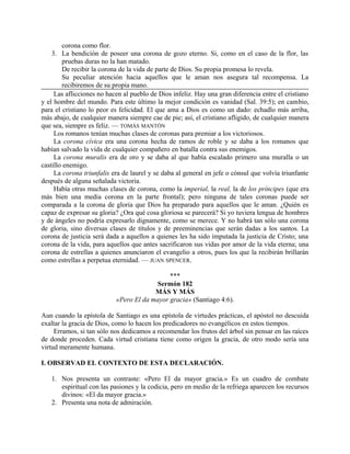 corona como flor.
3. La bendición de poseer una corona de gozo eterno. Si, como en el caso de la flor, las
pruebas duras no la han matado.
De recibir la corona de la vida de parte de Dios. Su propia promesa lo revela.
Su peculiar atención hacia aquellos que le aman nos asegura tal recompensa. La
recibiremos de su propia mano.
Las aflicciones no hacen al pueblo de Dios infeliz. Hay una gran diferencia entre el cristiano
y el hombre del mundo. Para este último la mejor condición es vanidad (Sal. 39:5); en cambio,
para el cristiano lo peor es felicidad. El que ama a Dios es como un dado: echadlo más arriba,
más abajo, de cualquier manera siempre cae de pie; así, el cristiano afligido, de cualquier manera
que sea, siempre es feliz. — TOMÁS MANTÓN
Los romanos tenían muchas clases de coronas para premiar a los victoriosos.
La corona cívica era una corona hecha de ramos de roble y se daba a los romanos que
habían salvado la vida de cualquier compañero en batalla contra sus enemigos.
La corona muralis era de oro y se daba al que había escalado primero una muralla o un
castillo enemigo.
La corona triunfalis era de laurel y se daba al general en jefe o cónsul que volvía triunfante
después de alguna señalada victoria.
Había otras muchas clases de corona, como la imperial, la real, la de los príncipes (que era
más bien una media corona en la parte frontal); pero ninguna de tales coronas puede ser
comparada a la corona de gloria que Dios ha preparado para aquellos que le aman. ¿Quién es
capaz de expresar su gloria? ¿Ora qué cosa gloriosa se parecerá? Si yo tuviera lengua de hombres
y de ángeles no podría expresarlo dignamente, como se merece. Y no habrá tan sólo una corona
de gloria, sino diversas clases de títulos y de preeminencias que serán dadas a los santos. La
corona de justicia será dada a aquellos a quienes les ha sido imputada la justicia de Cristo; una
corona de la vida, para aquellos que antes sacrificaron sus vidas por amor de la vida eterna; una
corona de estrellas a quienes anunciaron el evangelio a otros, pues los que la recibirán brillarán
como estrellas a perpetua eternidad. — JUAN SPENCER.
***
Sermón 182
MÁS Y MÁS
«Pero El da mayor gracia» (Santiago 4:6).
Aun cuando la epístola de Santiago es una epístola de virtudes prácticas, el apóstol no descuida
exaltar la gracia de Dios, como lo hacen los predicadores no evangélicos en estos tiempos.
Erramos, si tan sólo nos dedicamos a recomendar los frutos del árbol sin pensar en las raíces
de donde proceden. Cada virtud cristiana tiene como origen la gracia, de otro modo sería una
virtud meramente humana.
I. OBSERVAD EL CONTEXTO DE ESTA DECLARACIÓN.
1. Nos presenta un contraste: «Pero El da mayor gracia.» Es un cuadro de combate
espiritual con las pasiones y la codicia, pero en medio de la refriega aparecen los recursos
divinos: «El da mayor gracia.»
2. Presenta una nota de admiración.
 
