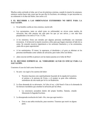 Muchos están corriendo al altar, por el uso de prácticas externas, cuando la muerte les amenaza;
entonces suelen hacer más cosas que las que dice la Escritura; sin embargo, lo que necesitan es,
no solamente ir al altar del Señor, sino asirse a él.
I. EL RECURRIR A LAS ORDENANZAS EXTERIORES NO SIRVE PARA LA
SALVACIÓN.
• Si un hombre confía en ritos externos, morirá allí.
• Los sacramentos, tanto en salud como en enfermedad, no sirven como medios de
salvación; han sido puestos tan sólo para los que ya son salvos, y son más bien
perjudiciales a los otros (1ª Cor. 11:29).
• A los ministros. Estos son mirados por algunas personas moribundas con insensata
reverencia. A la hora de la muerte recurren a ellos para que hagan oraciones al lado de su
cama. Se concede excesiva importancia a los sermones funerarios y a las ceremonias,
¡todo ello es pura superstición!
• A los sentimientos. El temor, la esperanza, el desaliento y el gozo se alternan en las
personas moribundas como señales de salvación; pero todos ellos son fútiles.
• ¡Qué cosa tan terrible es perecer con las manos puestas en el altar de Dios!
II. EL RECURSO ESPIRITUAL AL VERDADERO ALTAR ES EFICAZ PARA LA
SALVACIÓN.
Usaremos el caso de Joab como ilustración.
1. Su acto: «se cogió a los cuernos del altar»
• Nosotros hacemos esto espiritualmente huyendo de la espada de la justicia
al unirnos a la persona de Cristo, y al aceptar su gran obra redentora,
uniéndonos de este modo por la fe a su Redención.
2. La fiera demanda de su adversario. As! dice el rey: «¡Sal fuera!» Esta es la demanda de
los fariseos incrédulos que enseñan la salvación por las obras.
• La conciencia acusadora dentro del propio hombre, Satanás, citando
falsamente la Sagrada Escritura.
3. La desesperada resolución de Joab: «No, sino que aquí moriré.»
• Esta es una sabia resolución, pues nosotros: Tenemos que morir en alguna
parte.
 
