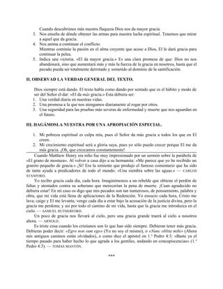 Cuando descubrimos más nuestra flaqueza Dios nos da mayor gracia.
3. Nos enseña de dónde obtener las armas para nuestra lucha espiritual. Tenemos que mirar
a aquel que da gracia.
4. Nos anima a continuar el conflicto.
Mientras continúe la pasión en el alma creyente que acuse a Dios, El le dará gracia para
continuar la pelea.
5. Indica una victoria. «El da mayor gracia.» Es una clara promesa de que: Dios no nos
abandonará, sino que aumentará más y más la fuerza de la gracia en nosotros, hasta que el
pecado pueda ser totalmente derrotado y sometido al dominio de la santificación.
II. OBSERVAD LA VERDAD GENERAL DEL TEXTO.
Dios siempre está dando. El texto habla como dando por sentado que es el hábito y modo de
ser del Señor el dar: «El da más gracia.» Esta debiera ser:
1. Una verdad diaria en nuestras vidas.
2. Una promesa a la que nos atengamos diariamente al rogar por otros.
3. Una seguridad para las pruebas más severas de enfermedad y muerte que nos aguardan en
el futuro.
III. HAGÁMOSLA NUESTRA POR UNA APROPIACIÓN ESPECIAL.
1. Mi pobreza espiritual es culpa mía, pues el Señor da más gracia a todos los que en El
creen.
2. Mi crecimiento espiritual será a gloria suya, pues yo sólo puedo crecer porque El me da
más gracia. ¡Oh, que crezcamos constantemente!
Cuando Matthew Henry era niño fue muy impresionado por un sermón sobre la parábola de
«El grano de mostaza». Al volver a casa dijo a su hermanita: «Me parece que yo he recibido un
granito pequeño de gracia.» ¡Sí! Era la simiente que produjo el famoso comentario que ha sido
de tanta ayuda a predicadores de todo el mundo: «Una siembra sobre las aguas.» — CARLOS
STANFORD.
Yo recibo gracia cada día, cada hora. Imaginémonos a un rebelde que obtiene el perdón de
faltas y atentados contra su soberano que merecerían la pena de muerte. ¡Cuan agradecido no
debiera estar! En mi caso os digo que mis pecados son tan numerosos, de pensamiento, palabra y
obra, que mi vida está llena de aplicaciones de la Redención. Yo ensucio cada hora, Cristo me
lava; caigo y El me levanta; vengo cada día a estar bajo la acusación de la justicia divina, pero la
gracia me perdona; y así por todo el camino de mi vida, hasta que la gracia me introduzca en el
cielo. — SAMUEL RUTHERFORD.
Un poco de gracia nos llevará al cielo, pero una gracia grande traerá al cielo a nosotros
ahora. — ARNOLD.
Es triste cosa cuando los cristianos son lo que han sido siempre. Debieran tener más gracia.
Debieras poder decir: «Egro non sum ego» (Yo no soy el mismo), o «Nunc oblita mihi» (Ahora
mis antiguos caminos están olvidados), o como dice el apóstol en 1.a
Pedro 4:3: «Baste ya el
tiempo pasado para haber hecho lo que agrada a los gentiles, andando en concupiscencias» (1.a
Pedro 4:3). — TOMÁS MANTÓN.
***
 