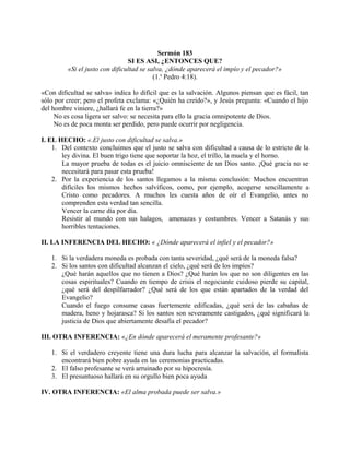 Sermón 183
SI ES ASI, ¿ENTONCES QUE?
«Si el justo con dificultad se salva, ¿dónde aparecerá el impío y el pecador?»
(1.a
Pedro 4:18).
«Con dificultad se salva» indica lo difícil que es la salvación. Algunos piensan que es fácil, tan
sólo por creer; pero el profeta exclama: «¿Quién ha creído?», y Jesús pregunta: «Cuando el hijo
del hombre viniere, ¿hallará fe en la tierra?»
No es cosa ligera ser salvo: se necesita para ello la gracia omnipotente de Dios.
No es de poca monta ser perdido, pero puede ocurrir por negligencia.
I. EL HECHO: «.El justo con dificultad se salva.»
1. Del contexto concluimos que el justo se salva con dificultad a causa de lo estricto de la
ley divina. El buen trigo tiene que soportar la hoz, el trillo, la muela y el horno.
La mayor prueba de todas es el juicio omnisciente de un Dios santo. ¡Qué gracia no se
necesitará para pasar esta prueba!
2. Por la experiencia de los santos llegamos a la misma conclusión: Muchos encuentran
difíciles los mismos hechos salvíficos, como, por ejemplo, acogerse sencillamente a
Cristo como pecadores. A muchos les cuesta años de oír el Evangelio, antes no
comprenden esta verdad tan sencilla.
Vencer la carne día por día.
Resistir al mundo con sus halagos, amenazas y costumbres. Vencer a Satanás y sus
horribles tentaciones.
II. LA INFERENCIA DEL HECHO: « ¿Dónde aparecerá el infiel y el pecador?»
1. Si la verdadera moneda es probada con tanta severidad, ¿qué será de la moneda falsa?
2. Si los santos con dificultad alcanzan el cielo, ¿qué será de los impíos?
¿Qué harán aquellos que no tienen a Dios? ¿Qué harán los que no son diligentes en las
cosas espirituales? Cuando en tiempo de crisis el negociante cuidoso pierde su capital,
¿qué será del despilfarrador? ¿Qué será de los que están apartados de la verdad del
Evangelio?
Cuando el fuego consume casas fuertemente edificadas, ¿qué será de las cabañas de
madera, heno y hojarasca? Si los santos son severamente castigados, ¿qué significará la
justicia de Dios que abiertamente desafía el pecador?
III. OTRA INFERENCIA: «¿En dónde aparecerá el meramente profesante?»
1. Si el verdadero creyente tiene una dura lucha para alcanzar la salvación, el formalista
encontrará bien pobre ayuda en las ceremonias practicadas.
2. El falso profesante se verá arruinado por su hipocresía.
3. El presuntuoso hallará en su orgullo bien poca ayuda
IV. OTRA INFERENCIA: «El alma probada puede ser salva.»
 