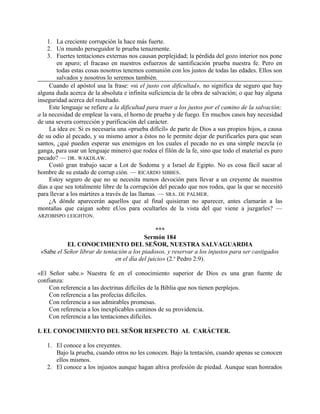 1. La creciente corrupción la hace más fuerte.
2. Un mundo perseguidor le prueba tenazmente.
3. Fuertes tentaciones externas nos causan perplejidad; la pérdida del gozo interior nos pone
en apuro; el fracaso en nuestros esfuerzos de santificación prueba nuestra fe. Pero en
todas estas cosas nosotros tenemos comunión con los justos de todas las edades. Ellos son
salvados y nosotros lo seremos también.
Cuando el apóstol usa la frase: «si el justo con dificultad», no significa de seguro que hay
alguna duda acerca de la absoluta e infinita suficiencia de la obra de salvación; o que hay alguna
inseguridad acerca del resultado.
Este lenguaje se refiere a la dificultad para traer a los justos por el camino de la salvación;
a la necesidad de emplear la vara, el horno de prueba y de fuego. En muchos casos hay necesidad
de una severa corrección y purificación del carácter.
La idea es: Si es necesaria una «prueba difícil» de parte de Dios a sus propios hijos, a causa
de su odio al pecado, y su mismo amor a éstos no le permite dejar de purificarles para que sean
santos, ¿qué pueden esperar sus enemigos en los cuales el pecado no es una simple mezcla (o
ganga, para usar un lenguaje minero) que rodea el filón de la fe, sino que todo el material es puro
pecado? — DR. WAKDLAW.
Costó gran trabajo sacar a Lot de Sodoma y a Israel de Egipto. No es cosa fácil sacar al
hombre de su estado de corrup ción. — RICARDO SIBBES.
Estoy seguro de que no se necesita menos devoción para llevar a un creyente de nuestros
días a que sea totalmente libre de la corrupción del pecado que nos rodea, que la que se necesitó
para llevar a los mártires a través de las llamas. — SRA. DE PALMER.
¿A dónde aparecerán aquellos que al final quisieran no aparecer, antes clamarán a las
montañas que caigan sobre eUos para ocultarles de la vista del que viene a juzgarles? —
ARZOBISPO LEIGHTON.
***
Sermón 184
EL CONOCIMIENTO DEL SEÑOR, NUESTRA SALVAGUARDIA
«Sabe el Señor librar de tentación a los piadosos, y reservar a los injustos para ser castigados
en el día del juicio» (2.a
Pedro 2:9).
«El Señor sabe.» Nuestra fe en el conocimiento superior de Dios es una gran fuente de
confianza:
Con referencia a las doctrinas difíciles de la Biblia que nos tienen perplejos.
Con referencia a las profecías difíciles.
Con referencia a sus admirables promesas.
Con referencia a los inexplicables caminos de su providencia.
Con referencia a las tentaciones difíciles.
I. EL CONOCIMIENTO DEL SEÑOR RESPECTO AL CARÁCTER.
1. El conoce a los creyentes.
Bajo la prueba, cuando otros no les conocen. Bajo la tentación, cuando apenas se conocen
ellos mismos.
2. El conoce a los injustos aunque hagan altiva profesión de piedad. Aunque sean honrados
 