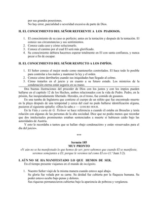 por sus grandes posesiones.
No hay error, parcialidad o severidad excesiva de parte de Dios.
II. EL CONOCIMIENTO DEL SEÑOR REFERENTE A LOS PIADOSOS.
1. El conocimiento de su caso es perfecto; antes en la tentación y después de la tentación. El
conoce sus circunstancias y sus sentimientos.
2. Conoce cada caso y cómo solucionarlo.
3. Conoce el camino por el cual El será más glorificado.
4. Su conocimiento debiera hacernos esperar totalmente en El con santa confianza, y nunca
pecar a fin de escapar.
II. EL CONOCIMIENTO DEL SEÑOR RESPECTO A LOS IMPÍOS.
1. El Señor conoce el mejor modo como mantenerles controlados. El hace todo lo posible
para controlar a los malos y mantener la ley y el orden.
2. Conoce cómo derribarles cuando sus iniquidades han llegado al colmo.
3. Cómo tratarles en el juicio y en cuanto a su futuro estado. Los misterios de la
condenación eterna están seguros en su mano.
Dos buenas ilustraciones del proceder de Dios con los justos y con los impíos pueden
hallarse en el capítulo 12 de los Hechos, ambos relacionados con la vida de Pedro. Pedro, en la
prisión, fue inesperadamente libertado. Herodes, en el trono, fue comido de gusanos.
En una tumba de Inglaterra que contiene el cuerpo de un niñito que fue encontrado muerto
en la playa después de una tempestad y cerca del cual no pudo hallarse identificación alguna,
pusieron el siguiente epitafio: «Dios lo sabe.» — LEISURE HOUR.
En la Vida y carta de G. Ticknor se hace referencia a cuando él estaba en Bruselas y tenía
relación con algunas de las personas de la alta sociedad. Dice que no podía menos que recordar
que dos intelectuales prominentes estaban sentenciados a muerte si hubiesen caído bajo las
autoridades de Austria.
Y esto le recordaba a tantos que se hallan «bajo condenación» y están «reservados para el
día del juicio».
***
Sermón 185
MUY PRONTO
«Y aún no se ha manifestado lo que hemos de ser; pero sabemos que cuando El se manifieste,
seremos semejantes a El; porque le veremos tal como El es» (1.a
Juan 3:2).
I. AÚN NO SE HA MANIFESTADO LO QUE HEMOS DE SER.
En el tiempo presente viajamos en el mundo de incógnito.
1. Nuestro Señor viajó de la misma manera cuando estuvo aquí abajo.
Su gloria fue velada por su carne. Su deidad fue cubierta por la flaqueza humana. Su
poder estuvo oculto bajo penas y dolores.
Sus riquezas permanecieron cubiertas bajo la apariencia de pobreza y vergüenza.
 