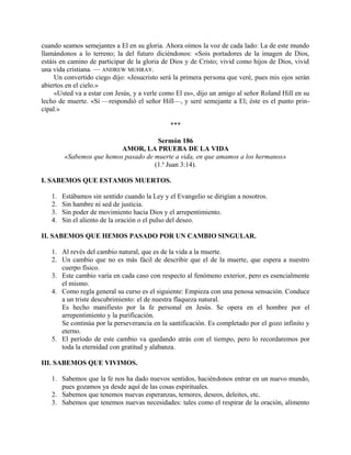 cuando seamos semejantes a El en su gloria. Ahora oímos la voz de cada lado: La de este mundo
llamándonos a lo terreno; la del futuro diciéndonos: «Sois portadores de la imagen de Dios,
estáis en camino de participar de la gloria de Dios y de Cristo; vivid como hijos de Dios, vivid
una vida cristiana. — ANDREW MUHRAY.
Un convertido ciego dijo: «Jesucristo será la primera persona que veré, pues mis ojos serán
abiertos en el cielo.»
«Usted va a estar con Jesús, y a verle como El es», dijo un amigo al señor Roland Hill en su
lecho de muerte. «Sí —respondió el señor Hill—, y seré semejante a El; éste es el punto prin-
cipal.»
***
Sermón 186
AMOR, LA PRUEBA DE LA VIDA
«Sabemos que hemos pasado de muerte a vida, en que amamos a los hermanos»
(1.a
Juan 3:14).
I. SABEMOS QUE ESTAMOS MUERTOS.
1. Estábamos sin sentido cuando la Ley y el Evangelio se dirigían a nosotros.
2. Sin hambre ni sed de justicia.
3. Sin poder de movimiento hacia Dios y el arrepentimiento.
4. Sin el aliento de la oración o el pulso del deseo.
II. SABEMOS QUE HEMOS PASADO POR UN CAMBIO SINGULAR.
1. Al revés del cambio natural, que es de la vida a la muerte.
2. Un cambio que no es más fácil de describir que el de la muerte, que espera a nuestro
cuerpo físico.
3. Este cambio varía en cada caso con respecto al fenómeno exterior, pero es esencialmente
el mismo.
4. Como regla general su curso es el siguiente: Empieza con una penosa sensación. Conduce
a un triste descubrimiento: el de nuestra flaqueza natural.
Es hecho manifiesto por la fe personal en Jesús. Se opera en el hombre por el
arrepentimiento y la purificación.
Se continúa por la perseverancia en la santificación. Es completado por el gozo infinito y
eterno.
5. El período de este cambio va quedando atrás con el tiempo, pero lo recordaremos por
toda la eternidad con gratitud y alabanza.
III. SABEMOS QUE VIVIMOS.
1. Sabemos que la fe nos ha dado nuevos sentidos, haciéndonos entrar en un nuevo mundo,
pues gozamos ya desde aquí de las cosas espirituales.
2. Sabemos que tenemos nuevas esperanzas, temores, deseos, deleites, etc.
3. Sabemos que tenemos nuevas necesidades: tales como el respirar de la oración, alimento
 