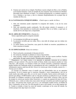 4. Estamos por encima de su religión. Recibimos nuestra religión de Dios y de su Palabra,
no de fuentes humanas. Como un ejemplo de esta conquista véase la historia de Abraham.
Recordad cómo abandonó su hogar, y su solitaria peregrinación, su conducta respecto a
Lot, a Sodoma y sus reyes, y aun su voluntario desprendimiento de su propio hijo al
mandato de Dios, etc.
II. LA NATURALEZA CONQUISTADORA: «Todo lo que es nacido de Dios.»
1. Sólo esta naturaleza puede emprender la conquista del mundo, o sea de las cosas
mundanas.
2. Sólo esta naturaleza puede continuarla. Sin ella pronto entraría el cansancio y el
desaliento. Esta naturaleza es nacida para conquistar. Dios es su Señor, y aquel que es
nacido de El es de linaje real y conquistador.
III. EL ARMA DE CONQUISTA: «Nuestra fe.»
Somos capacitados para la conquista mirando:
1. La recompensa invisible que nos aguarda.
2. La presencia invisible que nos rodea. Dios y una nube de testigos que nos rodean nos
contemplan.
3. La unión mística con Jesucristo, cuya gracia ha obrado en nosotros; apoyándonos en
Jesús vencemos al mundo.
IV. SU ESPECIALIDAD: «Esta es la victoria.»
1. Para la salvación, encontrando el descanso de la fe.
2. Por imitación, hallando la sabiduría en Jesús el hijo de Dios.
3. Para consuelo, viendo la victoria asegurada en Jesús. He aquí vuestro conflicto: Nacidos
para luchar. He aquí vuestro triunfo: Alistados para conquistar.
Preguntaron a un viajero turista si no admiraba la admirable estructura de un edificio
público, a lo que contestó: «No, pues he estado en Roma, donde cosas mejores pueden ser vistas
cada día.s- ¡Oh creyente, si el mundo te tienta con visiones sensuales y propuestas seductoras,
puedes burlarte de él habiendo tenido la contemplación del cielo y pudiendo, por fe, ver deleites
infinitamente mejores cada hora del día! «Esta es la victoria que vence al mundo, nuestra fe.» —
Flechas para la Aljaba.
El creyente no solamente vence al mundo con sus deformidades sino en sus aparentes
excelencias. No de la manera que lo vencieron Alejandro y otros conquistadores, sino de un
modo mucho más noble, pues ellos, en vez de vencer al mundo, fueron esclavos del mundo. La
persona que obliga a 10.000 hombres a dar su vida para satisfacer su ambición no es un vencedor
del mundo. El verdadero vencedor es el que puede decir, como Pablo: «Gracias a Dios, que nos
da siempre la victoria por nuestro Señor Jesucristo»; o «¿quién nos apartará del amor de Cristo,
tribulación, etc.»; «antes en todas estas cosas somos más que vencedores por medio de aquel que
nos amó». Tal persona tiene recurso, por la fe, a un estimulante modelo divino, la Palabra de
Dios. Ciertamente, no hay otro. Por ella descubre lo que es del mundo y no se deja imponer por
él. Cuando es tentado a tomar las cosas del mundo, a participar en las cosas del mundo, las
rechaza porque tiene algo mejor en su mano.
 
