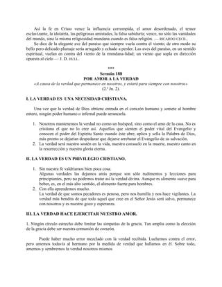 Así la fe en Cristo vence la influencia corrompida, el amor desordenado, el temor
esclavizante, la idolatría, las peligrosas amistades, la falsa sabiduría; vence, no sólo las vanidades
del mundo, sino la misma religiosidad mundana cuando es falsa religión. — RICARDO CECIL.
Se dice de la elegante ave del paraíso que siempre vuela contra el viento; de otro modo su
bello pero delicado plumaje sería arrugado y echado a perder. Las aves del paraíso, en un sentido
espiritual, vuelan en contra del viento de la rmmdana-lidad; un viento que sopla en dirección
opuesta al cielo — J. D. HULL.
***
Sermón 188
POR AMOR A LA VERDAD
«A causa de la verdad que permanece en nosotros, y estará para siempre con nosotros»
(2.a
Jn. 2).
I. LA VERDAD ES UNA NECESIDAD CRISTIANA.
Una vez que la verdad de Dios obtiene entrada en el corazón humano y somete al hombre
entero, ningún poder humano o infernal puede arrancarla.
1. Nosotros mantenemos la verdad no como un huésped, sino como el amo de la casa. No es
cristiano el que no lo cree así. Aquellos que sienten el poder vital del Evangelio y
conocen el poder del Espíritu Santo cuando éste abre, aplica y sella la Palabra de Dios,
más pronto se dejarían despedazar que dejarse arrebatar el Evangelio de su salvación.
2. La verdad será nuestro sostén en la vida, nuestro consuelo en la muerte, nuestro canto en
la resurrección y nuestra gloria eterna.
II. LA VERDAD ES UN PRIVILEGIO CRISTIANO.
1. Sin nuestra fe valdríamos bien poca cosa.
Algunas verdades las dejamos atrás porque son sólo rudimentos y lecciones para
principiantes, pero no podemos tratar así la verdad divina. Aunque es alimento suave para
beber, es, en el más alto sentido, el alimento fuerte para hombres.
2. Con ella aprendemos mucho.
La verdad de que somos pecadores es penosa, pero nos humilla y nos hace vigilantes. La
verdad más bendita de que todo aquel que cree en el Señor Jesús será salvo, permanece
con nosotros y es nuestro gozo y esperanza.
III. LA VERDAD HACE EJERCITAR NUESTRO AMOR.
1. Ningún círculo estrecho debe limitar las simpatías de la gracia. Tan amplia como la elección
de la gracia debe ser nuestra comunión de corazón.
Puede haber mucho error mezclado con la verdad recibida. Luchemos contra el error,
pero amemos todavía al hermano por la medida de verdad que hallamos en él. Sobre todo,
amemos y sembremos la verdad nosotros mismos
 
