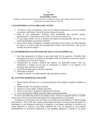 ***
Sermón 189
SALUD DEL ALMA
«Amado, yo deseo que tú seas prosperado en todas las cosas y que tengas salud, así como tu
alma está en prosperidad» (3.a
Jn. 2).
I. EXAMINEMOS LAS PALABRAS DEL TEXTO.
1. «Yo deseo»; más correctamente, como se lee en algunos manuscritos, yo oro. La oración
es un deseo santificado. Convertid vuestros deseos en oración.
2. «Que tú seas prosperado.» Podemos pedir prosperidad para nuestros amigos,
especialmente si, como Gayo, sirvan a Dios y su causa con todo su ser.
3. «Y que tengas salud»; ésta es el necesario privilegio de la prosperidad. ¿De qué le sirve
toda la prosperidad a una persona enferma?
4. «Así como tu alma es próspera»; quedamos admirados de este deseo; ¡la salud espiritual
de Gayo es el motivo ideal de su prosperidad externa! ¿Nos atrevemos a orar así por
muchos de nuestros amigos?
II. CONSIDEREMOS LOS SÍNTOMAS DE MALA SALUD ESPIRITUAL.
1. Una baja temperatura; la tibieza es una mala señal. En los negocios, el hombre tibio
conseguirá bien poco; en religión no conseguirá nada. Es terrible en el caso de un pastor,
es peligroso en el caso de un oyente.
2. Encogimiento de corazón; mientras que algunos son demasiado anchos, otros son
intolerantes y rompen con los que no pronuncian su shibolet; si no amamos a los
hermanos algo está mal en nosotros.
3. Una falta de apetito para el alimento espiritual.
4. Dificultad en respirar.
Cuando la oración es un deber pesado, algo está mal en nosotros.
III. ALGUNOS MEDIOS DE CURACIÓN.
1. Buscar buenos alimentos; oír a un buen predicador del Evangelio; estudiar la Palabra de
Dios.
2. Respirar hondo. No restrinjáis la oración.
3. Ejercicio en cosas santas. Trabajar para Dios.
4. Volver al aire nativo. Respirar la atmósfera del Calvario.
5. Vivir cerca del mar. Habitar cerca de la plena suficiencia de Dios.
Si estas cosas fallan hay todavía una antigua receta: «Carnis et sanguinis Christi.» Tomado
varias veces al día con una infusión de lágrimas de arrepentimiento es cura segura.
El pecado es mencionado en las Escrituras con nombres de enfermedad; se le llama la plaga
del corazón (1.° Rey. 8:38). Hay muchas enfermedades del alma, así como las hay del cuerpo. La
embriaguez es una hidropesía espiritual; la languidez es un letargo espiritual; la envidia es un
cáncer espiritual; la codicia es una fiebre espiritual (Os. 7:4). La apostasía es caer enfermo
espiritualmente; la conciencia endurecida es una apoplejía espiritual; el orgullo es un tumor
 