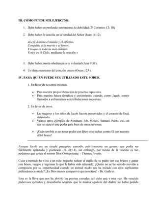 III. CÓMO PUEDE SER EJERCIDO.
1. Debe haber un profundo sentimiento de debilidad (2ª Corintios 12: 10).
2. Debe haber fe sencilla en la bondad del Señor (Juan 14:12).
«La fe domina el mundo y el infierno,
Conquista a la muerte y el temor;
Y lo que es todavía más extraño:
Vence en el Cielo, mediante la oración.»
3. Debe haber pronta obediencia a su voluntad (Juan 9:31).
4. Un derramamiento del corazón entero (Oseas 12A).
IV. PARA QUIÉN PUEDE SER UTILIZADO ESTE PODER.
1. En favor de nosotros mismos.
• Para nuestra propia liberación de pruebas especiales.
• Para nuestra futura fortaleza y crecimiento, cuando, corno Jacob, somos
llamados a enfrentarnos con tribulaciones sucesivas.
2. En favor de otros.
• Las mujeres y los niños de Jacob fueron preservados y el corazón de Esaú
ablandado.
• Véanse otros ejemplos de Abraham, Job, Moisés, Samuel, Pablo, etc., en
que se ejerció este poder para bien de otras personas.
• ¡Cuán terrible es no tener poder con Dios sino luchar contra El con nuestro
débil brazo!
Aunque Jacob era un simple peregrino cansado, prácticamente un gusano que podía ser
fácilmente aplastado y pisoteado (Is. 41:14), sin embargo, por medio de la oración es tan
poderoso que vence al mismo Dios Omnipotente. - Thomas Brooks.
Cuán a menudo he visto a un niño pequeño rodear el cuello de su padre con sus brazos y ganar
con besos, ruegos y lágrimas lo que le había sido rehusado. ¿Quién no se ha sentido movido a
compasión por su importunidad cuando un animal mudo nos ha mirado con ojos suplicantes
pidiéndonos comida? ¿Es Dios menos compasivo que nosotros? - Dr. Guthrie.
Esta es la llave que nos ha abierto las puertas cerradas del cielo una y otra vez. Ha vencido
poderosos ejércitos y descubierto secretos que la misma agudeza del diablo no había podido
 