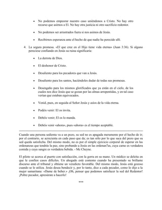• No podemos empeorar nuestro caso uniéndonos a Cristo. No hay otro
recurso que asirnos a El. No hay otra justicia ni otro sacrificio redentor.
• No podemos ser arrastrados fuera si nos asimos de Jesús.
• Recibirnos esperanza ante el hecho de que nadie ha perecido allí.
4. La segura promesa. «El que cree en el Hijo tiene vida eterna» (Juan 3:36). Si alguno
pereciese confiando en Jesús su ruina significaría:
• La derrota de Dios.
• El deshonor de Cristo.
• Desaliento para los pecadores que van a Jesús.
• Desaliento para los santos, haciéndoles dudar de todas sus promesas.
• Desengaño para los mismos glorificados que ya están en el cielo, de los
cuales nos dice Jesús que se gozan por las almas arrepentidas, y en tal caso
verían que estaban equivocados.
• Venid, pues, en seguida al Señor Jesús y asíos de la vida eterna.
• Podéis venir: El os invita.
• Debéis venir; El os lo manda.
• Debéis venir «ahora», pues «ahora» es el tiempo aceptable.
Cuando una persona sedienta va a un pozo, su sed no es apagada meramente por el hecho de ir;
por el contrario, se acrecienta en cada paso que da; es tan sólo por lo que saca del pozo que su
sed queda satisfecha. Del mismo modo, no es por el simple ejercicio corporal de esperar en las
ordenanzas que tendrás la paz, sino probando a Jesús en las ordenan7as, cuya carne es verdadera
comida y cuya sangre es verdadera bebida. - Mc Cheyne.
El piloto se acerca al puerto con satisfacción, con la gorra en su mano. Un médico se deleita en
que le confíen casos difíciles. Un ahogado está contento cuando ha presentado su brillante
discurso ante el tribunal y obtiene un veredicto favorable. Del mismo modo, Jesús está gozoso
cuando se le utiliza. Jesús desea bendecir y, por lo tanto, dice a cada pecador, como lo dijo a la
mujer samaritana: «Dame de beber.» ¡Oh, pensar que podemos satisfacer la sed del Redentor!
¡Pobre pecador, apresúrate a hacerlo!
***
 