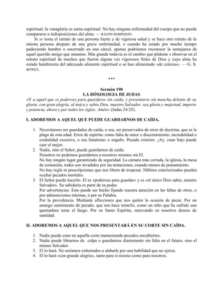 espiritual; la vanagloria es sarna espiritual. No hay ninguna enfermedad del cuerpo que no pueda
compararse a indisposiciones del alma. — RALPH ROBINSON.
Si se toma el retrato de una persona fuerte y de vigorosa salud y se hace otro retrato de la
misma persona después de una grave enfermedad, o cuando ha estado por mucho tiempo
padeciendo hambre o encerrado en una cárcel, apenas podríamos reconocer la semejanza de
aquel querido amigo que amamos. Más grande todavía es el cambio que pódeme s observar en el
retrato espiritual de muchos que fueron alguna vez vigorosos fieles de Dios y cuya alma ha
estado hambrienta del adecuado alimento espiritual o se han alimentado «de cenizas». — G. S.
BOWES.
***
Sermón 190
LA DÓXOLOGIA DE JUDAS
«Y a aquel que es poderoso para guardaros sin caída, y presentaros sin mancha delante de su
gloria, con gran alegría, al único y sabio Dios, nuestro Salvador, sea gloria y majestad, imperio
y potencia, ahora y por todos los siglos. Amén» (Judas 24-25).
I. ADOREMOS A AQUEL QUE PUEDE GUARDARNOS DE CAÍDA.
1. Necesitamos ser guardados de caída, o sea, ser preservados de error de doctrina, que es la
plaga de esta edad. Error de espíritu: como falta de amor o discernimiento, incredulidad o
credulidad excesiva, o sea fanatismo o engaño. Pecado exterior. ¡Ay, cuan bajo puede
caer el mejor.
2. Nadie, sino el Señor, puede guardarnos de caída.
Nosotros no podemos guardarnos a nosotros mismos sin El.
No hay ningún lugar garantizado de seguridad. La cámara más cerrada, la iglesia, la mesa
de comunión, todos son invadidos por las tentaciones, cuando menos de pensamiento.
No hay regla ni prescripciones que nos libren de tropezar. Hábitos exteriorizados pueden
ocultar pecados mortales.
3. El Señor puede hacerlo. El es «poderoso para guardar» y es «el único Dios sabio, nuestro
Salvador». Su sabiduría es parte de su poder.
Por advertencias: Esto puede ser hecho fijando nuestra atención en las faltas de otros, o
por admoniciones internas, o por su Palabra.
Por la providencia. Mediante aflicciones que nos quiten la ocasión de pecar. Por un
amargo sentimiento de pecado, que nos hace temerlo, como un niño que ha sufrido una
quemadura teme el fuego. Por su Santo Espíritu, renovando en nosotros deseos de
santidad.
II. ADOREMOS A AQUEL QUE NOS PRESENTARÁ EN SU CORTE SIN CAÍDA.
1. Nadie puede estar en aquella corte manteniendo pecados encubiertos.
2. Nadie puede librarnos de culpa o guardarnos diariamente sin falta en el futuro, sino el
mismo Salvador.
3. El lo hará. No seríamos exhortados a alabarle por una habilidad que no ejerza.
4. El lo hará «con grande alegría», tanto para sí mismo como para nosotros.
 