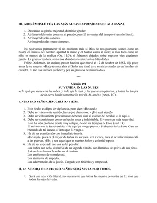 III. ADORÉMOSLE CON LAS MÁS ALTAS EXPRESIONES DE ALABANZA.
1. Deseando su gloria, majestad, dominio y poder.
2. Atribuyéndole estas cosas en el pasado, pues El es «antes del tiempo» (versión literal).
3. Atribuyéndoselas «ahora».
Atribuyéndoselas «para siempre».
No podríamos permanecer ni un momento más si Dios no nos guardara; somos como un
bastón en manos del hombre, apartad la mano y el bastón caerá al suelo; o más bien como un
niño en manos de la nodriza (Os. 11:3); si fuéramos dejados sobre nuestros pies caeríamos
pronto. La gracia creadora jamás nos abandonará entre tantas dificultades.
Felipe Dickerson, un anciano pastor bautista que murió el 12 de octubre de 1882, dijo poco
antes de su muerte: «Hace setenta años el Señor me tomó a su servicio siendo yo un hombre sin
carácter. El me dio un buen carácter y por su gracia lo he mantenido.»
***
Sermón 191
SU VENIDA EN LAS NUBES
«He aquí que viene con las nubes, y todo ojo le verá, y los que le traspasaron; y todos los linajes
de la tierra harán lamentación por El. Sí, amén» (Apoc. 1:7).
I. NUESTRO SEÑOR JESUCRISTO VIENE.
1. Este hecho es digno de vigilancia, pues dice: «He aquí.»
2. Debe ser vivamente sentido, hasta que clamemos: « ¡He aquí viene!»
3. Debe ser celosamente proclamado; debemos usar el clamor del heraldo «He aquí.»
4. Debe ser considerado como un hecho veraz e indubitable. El viene con toda seguridad.
Esto ha sido predicho desde muy antiguo, desde los tiempos de Enoc (Jud. 14).
El mismo nos lo ha advertido: «He aquí yo vengo presto.» Ha hecho de la Santa Cena un
recuerdo de tal suceso-«Hasta que El venga.»
5. Ha de ser considerado con inmediato interés.
«He aquí», pues es el mayor de todos los sucesos. «El viene», pues el acontecimiento está
a las puertas. «El», o sea aquel que es nuestro Señor y celestial esposo
6. Ha de ser esperado por una señal peculiar.
Las nubes son señal distintiva de su segunda venida, son llamadas «el polvo de sus pies».
Así era la columna de nube en el desierto.
Los emblemas de su majestad.
Los símbolos de su poder.
Las advertencias de su juicio. Cargado con tinieblas y tempestad.
II. LA VENIDA DE NUESTRO SEÑOR SERÁ VISTA POR TODOS.
1. Será una aparición literal; no meramente que todas las mentes pensarán en El, sino que
todos los ojos le verán.
 