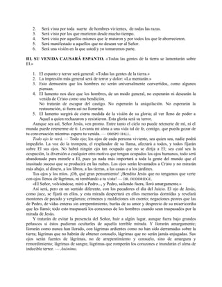 2. Será visto por toda suerte de hombres vivientes, de todas las razas.
3. Será visto por los que murieron desde mucho tiempo.
4. Será visto por aquellos mismos que le mataron y por todos los que le aborrecieron.
5. Será manifestado a aquellos que no desean ver al Señor.
6. Será una visión en la que usted y yo tomaremos parte.
III. SU VENIDA CAUSARÁ ESPANTO. «Todas las gentes de la tierra se lamentarán sobre
El.»
1. El espanto y terror será general: «Todas las gentes de la tierra.»
2. La impresión más general será de terror y dolor: «La mentarán.»
3. Esto demuestra que los hombres no serán universalmente convertidos, como algunos
piensan.
4. El lamento nos dice que los hombres, de un modo general, no esperarán ni desearán la
venida de Cristo como una bendición.
No tratarán de escapar del castigo. No esperarán la aniquilación. No esperarán la
restauración, si fuera así no llorarían.
5. El lamento surgirá de cierta medida de la visión de su gloria; al ver lleno de poder a
Aquel a quien rechazaron y resistieron. Esta gloria será su terror.
Aunque sea así, Señor Jesús, ven pronto. Entre tanto el cielo no puede retenerte de mí, ni el
mundo puede retenerme de ti. Levanta mi alma a una vida tal de fe, contigo, que pueda gozar de
tu conversación mientras espero tu venida. — OBISPO HALL.
Todo ojo le verá. — Todo ojo; los ojos de cada persona viviente, sea quien sea, nadie podrá
impedirlo. La voz do la trompeta, el resplandor de su llama, afectará a todos, y todos fijarán
sobre El sus ojos. No habrá ningún ojo tan ocupado que no se dirija a El; sea cual sea la
ocupación, la diversión o cualquier otro motivo que tengan ocupados los ojos humanos, todo será
abandonado para mirarle a El, pues ya nada más importará a toda la gente del mundo que el
inusitado suceso que se producirá en las nubes. Los ojos serán levantados a Cristo y no mirarán
más abajo, al dinero, a los libros, a las tierras, a las casas o a los jardines.
Tus ojos y los míos. ¡Oh, qué gran pensamiento! ¡Bendito Jesús que no tengamos que verte
con ojos llenos de lágrimas, ni temblando a tu vista! — DR. DODDRIDGE.
«El Señor, volviéndose, miró a Pedro..., y Pedro, saliendo fuera, lloró amargamente.»
Así será, pero en un sentido diferente, con los pecadores el día del Juicio. El ojo de Jesús,
como juez, se fijará en ellos, y esta mirada despertará en ellos memorias dormidas y revelará
montones de pecado y vergüenza; crímenes y maldiciones sin cuento; negaciones peores que las
de Pedro, de vidas enteras sin arrepentimiento, burlas de su amor y desprecio de su misericordia
que les llamó; todo esto traspasará los corazones de los hombres cuando sean traspasados por la
mirada de Jesús.
Y tratarán de evitar la presencia del Señor, huir a algún lugar, aunque fuera bajo grandes
peñascos si éstos pudieran ocultarles de aquella terrible mirada. Y llorarán amargamente;
llorarán como nunca han llorado, con lágrimas ardientes como no han sido derramadas sobre la
tierra; lágrimas que no habrán de obtener consuelo, lágrimas que no serán jamás enjugadas. Sus
ojos serán fuentes de lágrimas, no de arrepentimiento y consuelo, sino de amargura y
remordimiento; lágrimas de sangre, lágrimas que romperán los corazones e inundarán el alma de
indecible terror. — Anónimo.
 