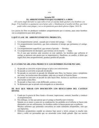 ***
Sermón 192
EL ARREPENTIMIENTO QUE GLORIFICA A DIOS
«El cuarto ángel derramó su copa sobre el sol, al cual fue dado quemar a los hombres con
fuego. Y los hombres se quemaron con el gran calor, y blasfemaron el nombre de Dios, que tiene
poder sobre estas plagas, y no se arrepintieron para darle gloria» (Apoc. 16:8, 9).
Los juicios de Dios no producen verdadero arrepentimiento por sí mismo, pues estos hombres
«no se arrepintieron para darle gloria».
I. QUÉ CLASE DE ARREPENTIMIENTO PRODUCEN.
1. Un arrepentimiento carnal, causado por el temor del castigo. — Caín.
2. Un arrepentimiento transitorio, que dura solamente el tiempo que permanece el castigo.
— Faraón.
3. Un arrepentimiento superficial, que retiene el pecado. — Herodes.
4. Un arrepentimiento de desespero, que termina con la muerte. — Judas.
En el caso que tenemos ante nosotros en este capítulo, los hombres que sufrieron el
castigo se pusieron aún peores por su impenitencia y blasfemia; en cambio, el dolor que
según Dios obra arrepentimiento, produce perdón del pecado.
II. CUANDO NO ABLANDA PRODUCE E LOS HOMBRES MAYOR PECADO.
1. Su pecado se convierte en peor porque se peca con conocimiento.
2. Su pecado se convierte en pecado de desafío.
3. Su pecado se convierte en pecado de falsedad ante Dios, los buenos votos o propósitos
son rotos, las resoluciones descuidadas; todo esto es mentir al Espíritu Santo.
4. Su pecado se convierte en pecado de odio hacia Dios. Incluso se sacrifican a sí mismos
para luchar contra Dios.
5. Su pecado se hace más y más deliberado, costoso y terco.
6. Se demuestra que su pecado está arraigado en su naturaleza.
III. HAY QUE MIRAR CON DISCRECIÓN LOS RESULTADOS DEL CASTIGO
DIVINO.
1. Usado por la gracia de Dios tiende a levantar, impresionar, someter, humillar y conducir
al arrepentimiento.
2. Sin embargo, no hay que pensar que el castigo es benéfico por sí mismo.
Satanás no es mejor a causa de su condenación; los perdidos en el infierno se hacen más
obstinados con sus sufrimientos; los hombres malos se hacen peores por su pobreza.
Muchos enfermos que pretenden convertirse no están realmente arrepentidos, sino que
son hipócritas.
3. Debemos arrepentimos cuando no estamos bajo juicio y terror, porque es mucho más
dulce y noble ser persuadido que ser arrastrado como mudo ganado. Que sea nuestro
 