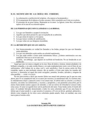 II. EL SIGNIFICADO DE LAS BODAS DEL CORDERO.
1. La culminación y perfección de la Iglesia. «Su esposa se ha preparado.»
2. El levantamiento de la Iglesia a la más cercana y feliz comunión con Cristo en su gloria.
3. El principio de un gozo eterno. Reposarán en su amor. La Iglesia, como Rut, encontrará
reposo en la casa de su celestial esposo.
III. LAS PERSONAS QUE SON LLAMADAS A LAS BODAS.
1. Los que son llamados a aceptar la invitación.
2. Aquellos que ahora poseen fe, que es la prueba de su admisión.
3. Los que aman al esposo y a la esposa.
4. Los que tienen vestidos de santificación.
5. Los que velan con sus lámparas encendidas.
IV. LA BENDICIÓN QUE SE LES ASIGNA.
1. Son bienaventurados en verdad los llamados a las bodas, porque los que son llamados
serán admitidos.
2. Los que son admitidos serán unidos en celestial matrimonio.
3. Los que están unidos a Jesús serán eternamente felices. ¡Cuántos matrimonios son una
maldición! Pero no es así en este caso.
Es triste, sin embargo, que algunos no recibirán tal bendición. No ser bendecido es ser
maldecido.
Aquel que una vez estuvo colgado en la cruz, lleno de dolor y tristeza, mirará alrededor a la
brillante compañía, y en cada vestido blanco y en cada resplandeciente rostro verá el fruto de sus
sufrimientos. «Del trabajo de su alma verá y será satisfecho.» Será la eterna unión de Dios
cumplida, según su más profundo consejo: dar un pueblo a Cristo ante todos los mundos del
universo; y mostrarles en aquel día como escogidos, juntados, lavados, salvados y ninguno de
ellos perdido. — JAIME VAUGHAN.
No nos atreveremos a decir que nuestro Señor nos amará más entonces que lo que nos ama
ahora, pero El se complacerá más en su amor por nosotros; lo manifestará más, lo veremos más,
lo entenderemos mejor y parecerá como si nos amara más. El abrirá todo su corazón y su alma a
nosotros, con todos sus sentimientos, y secretos, y propósitos, y nos permitirá conocerlos; por lo
menos hasta donde seamos capaces de entender; y será un motivo de felicidad el conocer todas
estas cosas. El amor en aquella hora será la perfección del amor. Estas bodas serán el triunfo del
amor. El exaltado Salvador demostrando a todos los seres celestiales que El nos ama hasta lo
último que el amor puede ir, y que nosotros le amamos a El con un fervor, gratitud, adoración y
deleite como ninguno de los otros seres celestiales puede amarle. Será, en realidad, una cosa
nueva para el mismo cielo.
***
Sermón 194
LAS ESCRITURAS, DIVINAMENTE CIERTAS
 