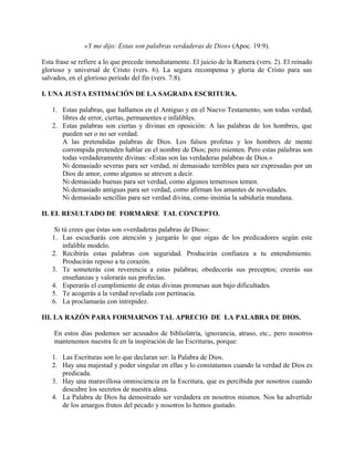«Y me dijo: Estas son palabras verdaderas de Dios» (Apoc. 19:9).
Esta frase se refiere a lo que precede inmediatamente. El juicio de la Ramera (vers. 2). El reinado
glorioso y universal de Cristo (vers. 6). La segura recompensa y gloria de Cristo para sus
salvados, en el glorioso período del fin (vers. 7:8).
I. UNA JUSTA ESTIMACIÓN DE LA SAGRADA ESCRITURA.
1. Estas palabras, que hallamos en el Antiguo y en el Nuevo Testamento, son todas verdad,
libres de error, ciertas, permanentes e infalibles.
2. Estas palabras son ciertas y divinas en oposición: A las palabras de los hombres, que
pueden ser o no ser verdad.
A las pretendidas palabras de Dios. Los falsos profetas y los hombres de mente
corrompida pretenden hablar en el nombre de Dios; pero mienten. Pero estas palabras son
todas verdaderamente divinas: «Estas son las verdaderas palabras de Dios.»
Ni demasiado severas para ser verdad, ni demasiado terribles para ser expresadas por un
Dios de amor, como algunos se atreven a decir.
Ni demasiado buenas para ser verdad, como algunos temerosos temen.
Ni demasiado antiguas para ser verdad, como afirman los amantes de novedades.
Ni demasiado sencillas para ser verdad divina, como insinúa la sabiduría mundana.
II. EL RESULTADO DE FORMARSE TAL CONCEPTO.
Si tú crees que éstas son «verdaderas palabras de Dios»:
1. Las escucharás con atención y juzgarás lo que oigas de los predicadores según este
infalible modelo.
2. Recibirás estas palabras con seguridad. Producirán confianza a tu entendimiento.
Producirán reposo a tu corazón.
3. Te someterás con reverencia a estas palabras; obedecerás sus preceptos; creerás sus
enseñanzas y valorarás sus profecías.
4. Esperarás el cumplimiento de estas divinas promesas aun bajo dificultades.
5. Te acogerás a la verdad revelada con pertinacia.
6. La proclamarás con intrepidez.
III. LA RAZÓN PARA FORMARNOS TAL APRECIO DE LA PALABRA DE DIOS.
En estos días podemos ser acusados de bibliolatría, ignorancia, atraso, etc., pero nosotros
mantenemos nuestra fe en la inspiración de las Escrituras, porque:
1. Las Escrituras son lo que declaran ser: la Palabra de Dios.
2. Hay una majestad y poder singular en ellas y lo constatamos cuando la verdad de Dios es
predicada.
3. Hay una maravillosa omnisciencia en la Escritura, que es percibida por nosotros cuando
descubre los secretos de nuestra alma.
4. La Palabra de Dios ha demostrado ser verdadera en nosotros mismos. Nos ha advertido
de los amargos frutos del pecado y nosotros lo hemos gustado.
 