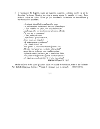 5. El testimonio del Espíritu Santo en nuestros corazones confirma nuestra fe en las
Sagradas Escrituras. Nosotros creemos y somos salvos del pecado por creer. Estas
palabras deben ser verdad divina, ya que han obrado en nosotros tan maravillosos y
misericordiosos resultados.
¿De dónde sino del cielo podían ellos sacar
Las palabras que han traído a nuestras almas la paz,
Si eran hombres sin letras y sin arte intelectual?
Muchos de ellos son de siglos muy diversos, además.
Por esto nos preguntamos:
¿Cómo pudo concertar
La enseñanza que escribieron,
De un modo tan singular?
¿Se unieron para engañarnos?
¡No! ¡Jamás podría ser,
Pues que no se conocieron ni se llegaron a ver!
Además, ¿qué ganarían con ialtar a la verdad?
No recibieron aplausos, sino cruel ingratitud.
Sufrieron hambre y tristeza por el nombre de Jesús,
Pero jamás lo negaron ni dijeron: «/No es verdad!»
¡Ni siquiera ante el martirio, la prueba más eficaz!
(DRYDEN (Adapt. S. VILA)
De la mayoría de las cosas podemos decir: «Vanidad de vanidades, todo es de vanidad.»
Pero de la Biblia puede decirse: « ¡Verdad de verdades, todo es verdad!» — ARROWSMITH.
***
 