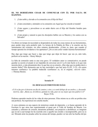 III. NO DEBERÍAMOS CESAR DE COMUNICAR CON ÉL POR FALTA DE
RAZONES.
1. ¡Cuán noble y elevado es la comunión con el Hijo de Dios!
2. ¡Cuán consolador y alentador es la comunión con Aquel que ha vencido al mundo!
3. ¡Cuán seguro y provechoso es un andar diario con el Hijo del Hombre bendito para
siempre!
4. ¡Cuán propio y natural es para los discípulos hablar con su Maestro y los santos con su
Salvador!
Un obrero en tiempo de necesidad se desprendería de todas las cosas menos de sus herramientas,
pues perder éstas sería perderlo todo. La lectura de la Palabra de Dios y la oración son los
instrumentos del cristiano; sin ellos estamos desahuciados. ¿Cómo es, pues, que cuando el
tiempo apremia los olvidamos o los apartamos? ¿No es esto como vender nuestras herramientas?
Hay algo que tengo que hacer y algo que tengo que dejar de hacer: que sea yo, ante todo,
perfecto en la oración. - Henry Martyn.
La falta de comunión santa es una cosa grave. El verdadero amor es comunicativo; no puede
guardar su secreto al amado ni ser impedido de conversar con él. La fe más fuerte es la que más
necesita decir, y más plenamente dice, lo que hay en su corazón. ¿Hay algo que no podáis decir a
nuestro Señor? Ello demuestra que no hay necesidad o que hay poca fe (Ef. 3:12). «En quien
tenemos confianza.» La palabra traducida «confianza» es, en el original, «decirlo todo».
---Thomas Boston.
***
Sermón 19
EL DESFALLECIMIENTO DE ELÍAS
«Y él se fue por el desierto un día de camino y vino y se sentó debajo de un enebro; y, deseando
morirse, dijo: ¡Basta ya, oh Jehová, quítame la vida, pues no soy mejor que mis padres!» (1º
Reyes 19:4).
Podemos aprender mucho de las vidas de otras personas. Elías mismo no es sólo un profeta sino
una profecia. Su experiencia nos enseña mucho.
A veces entramos en una especie de misterioso estado de depresión, y es bueno aprender de la
Escritura lo que otros han experimentado al pasar por el Valle de Sombra de Muerte. Los
cansados y enfermos de corazón, duramente probados, son propicios a desfallecer; se imaginan
que en tal o cual tiempo les ha ocurrido esto o aquello tan extraño e incomprensible, pero no es
así. Mirando atrás las pisadas sobre las arenas del tiempo, pueden ver tan sólo las huellas del pie
 