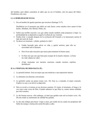 del hombre; pero deben consolarse al saber que no era el hombre, sino los pasos del Señor.
Estudiemos este caso:
I. LA DEBILIDAD DE ELÍAS.
1. Era un hombre de iguales pasiones que nosotros (Santiago 5:17).
Desfalleció en el momento que debía ser más fuerte; como muchos otros santos lo han
hecho, Abraham, Job, Moisés, Pedro, etc.
2. Sufrió una terrible reacción. Los que suben mucho también están propensos a bajar. La
profundidad de su depresión es igual a la altura de sus victorias.
3. Estaba triste y cansado después de la excitación del Carmelo y la innecesaria carrera al
lado del carro de Acab.
4. Su deseo era insensato. «¡Señor, quítame la vida!>
• Estaba huyendo para salvar su vida, y quería morirse; para ello no
necesitaba salir al desierto.
• Pero él era más necesario que nunca para mantener la buena causa.
• Es bien raro que uno que huía para escapar de la muerte clamara: «¡Toma
mi vida! ¡Quita mi vida!»
• ¡Cuán insensatas son nuestras oraciones cuando nuestros espíritus
desfallecen!
II. LA TERNURA DE DIOS HACIA ÉL.
1. Le permitió dormir. Esto era mejor que una medicina o una reprensión interior.
2. Lo alimentó con alimento conveniente.
3. Le permitió contar sus penas (véase vers. 10). Esto es, a menudo, el mejor consuelo.
Explicó su caso y así alivió su depresión.
4. Dios se reveló a sí mismo en sus diversos caminos. El viento, el terremoto, el fuego y la
voz suave eran voces de Dios. Cuando sabemos lo que Dios es, somos menos turbados
por otros asuntos.
5. Le dio buenas nuevas: «Sin embargo, yo haré que queden siete mil en Israel» (vers. 18).
De este modo su sentimiento de soledad fue quitado.
6. Le dio más trabajo para hacer: Ungir a otros, por medio de los cuales los propósitos del
Señor de castigo e instrucción serían llevados a cabo.
 