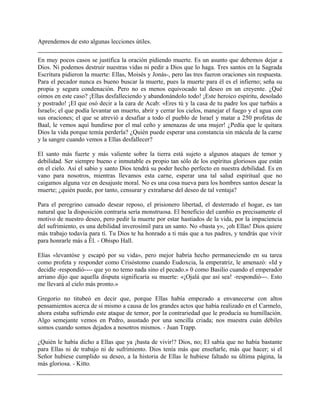 Aprendemos de esto algunas lecciones útiles.
En muy pocos casos se justifica la oración pidiendo muerte. Es un asunto que debemos dejar a
Dios. Ni podemos destruir nuestras vidas ni pedir a Dios que lo haga. Tres santos en la Sagrada
Escritura pidieron la muerte: Ellas, Moisés y Jonás-, pero las tres fueron oraciones sin respuesta.
Para el pecador nunca es bueno buscar la muerte, pues la muerte para él es el infierno; seña su
propia y segura condenación. Pero no es menos equivocado tal deseo en un creyente. ¿Qué
oímos en este caso? ¡Ellas desfalleciendo y abandonándolo todo! ¡Este heroico espíritu, desolado
y postrado! ¡El que osó decir a la cara de Acab: «Eres tú y la casa de tu padre los que turbáis a
Israel»; el que podía levantar un muerto, abrir y cerrar los cielos, manejar el fuego y el agua con
sus oraciones; el que se atrevió a desafiar a todo el pueblo de Israel y matar a 250 profetas de
Baal, le vemos aquí hundirse por el mal ceño y amenazas de una mujer! ¿Pedía que le quitara
Dios la vida porque temía perderla? ¿Quién puede esperar una constancia sin mácula de la carne
y la sangre cuando vemos a Ellas desfallecer?
El santo más fuerte y más valiente sobre la tierra está sujeto a algunos ataques de temor y
debilidad. Ser siempre bueno e inmutable es propio tan sólo de los espíritus gloriosos que están
en el cielo. Así el sabio y santo Dios tendrá su poder hecho perfecto en nuestra debilidad. Es en
vano para nosotros, mientras llevamos esta carne, esperar una tal salud espiritual que no
caigamos alguna vez en desajuste moral. No es una cosa nueva para los hombres santos desear la
muerte; ¿quién puede, por tanto, censurar y extrañarse del deseo de tal ventaja?
Para el peregrino cansado desear reposo, el prisionero libertad, el desterrado el hogar, es tan
natural que la disposición contraria sería monstruosa. El beneficio del cambio es precisamente el
motivo de nuestro deseo, pero pedir la muerte por estar hastiados de la vida, por la impaciencia
del sufrimiento, es una debilidad inverosímil para un santo. No «basta y», ¡oh Ellas! Dios quiere
más trabajo todavía para tí. Tu Dios te ha honrado a ti más que a tus padres, y tendrás que vivir
para honrarle más a Él. - Obispo Hall.
Elías «levantóse y escapó por su vida», pero mejor habría hecho permaneciendo en su tarea
como profeta y responder como Crisóstomo cuando Eudoxcia, la emperatriz, le amenazó: «Id y
decidle -respondió---- que yo no temo nada sino el pecado.» 0 como Basilio cuando el emperador
arriano dijo que aquella disputa significaría su muerte: «¡Ojalá que así sea! -respondió---. Esto
me llevará al cielo más pronto.»
Gregorio no titubeó en decir que, porque Ellas había empezado a envanecerse con altos
pensamientos acerca de sí mismo a causa de los grandes actos que había realizado en el Carmelo,
ahora estaba sufriendo este ataque de temor, por la contrariedad que le producía su humillación.
Algo semejante vemos en Pedro, asustado por una sencilla criada; nos muestra cuán débiles
somos cuando somos dejados a nosotros mismos. - Juan Trapp.
¿Quién le había dicho a Ellas que ya ¡basta de vivir!? Dios, no; El sabía que no había bastante
para Ellas ni de trabajo ni de sufrimiento. Dios tenía más que enseñarle, más que hacer; si el
Señor hubiese cumplido su deseo, a la historia de Ellas le hubiese faltado su última página, la
más gloriosa. - Kitto.
 