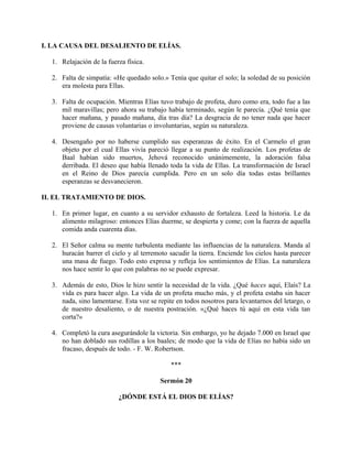 I. LA CAUSA DEL DESALIENTO DE ELÍAS.
1. Relajación de la fuerza física.
2. Falta de simpatía: «He quedado solo.» Tenía que quitar el solo; la soledad de su posición
era molesta para Ellas.
3. Falta de ocupación. Mientras Elías tuvo trabajo de profeta, duro como era, todo fue a las
mil maravillas; pero ahora su trabajo había terminado, según le parecía. ¿Qué tenía que
hacer mañana, y pasado mañana, día tras día? La desgracia de no tener nada que hacer
proviene de causas voluntarias o involuntarias, según su naturaleza.
4. Desengaño por no haberse cumplido sus esperanzas de éxito. En el Carmelo el gran
objeto por el cual Ellas vivía pareció llegar a su punto de realización. Los profetas de
Baal habían sido muertos, Jehová reconocido unánimemente, la adoración falsa
derribada. El deseo que había llenado toda la vida de Ellas. La transformación de Israel
en el Reino de Dios parecía cumplida. Pero en un solo día todas estas brillantes
esperanzas se desvanecieron.
II. EL TRATAMIENTO DE DIOS.
1. En primer lugar, en cuanto a su servidor exhausto de fortaleza. Leed la historia. Le da
alimento milagroso: entonces Elías duerme, se despierta y come; con la fuerza de aquella
comida anda cuarenta días.
2. El Señor calma su mente turbulenta mediante las influencias de la naturaleza. Manda al
huracán barrer el cielo y al terremoto sacudir la tierra. Enciende los cielos hasta parecer
una masa de fuego. Todo esto expresa y refleja los sentimientos de Elías. La naturaleza
nos hace sentir lo que con palabras no se puede expresar.
3. Además de esto, Dios le hizo sentir la necesidad de la vida. ¿Qué haces aquí, Elaís? La
vida es para hacer algo. La vida de un profeta mucho más, y el profeta estaba sin hacer
nada, sino lamentarse. Esta voz se repite en todos nosotros para levantarnos del letargo, o
de nuestro desaliento, o de nuestra postración. «¿Qué haces tú aquí en esta vida tan
corta?»
4. Completó la cura asegurándole la victoria. Sin embargo, yo he dejado 7.000 en Israel que
no han doblado sus rodillas a los baales; de modo que la vida de Elías no había sido un
fracaso, después de todo. - F. W. Robertson.
***
Sermón 20
¿DÓNDE ESTÁ EL DIOS DE ELÍAS?
 