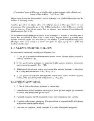«Y, tomando el manto de Elías que se le había caído, golpeó las aguas y dijo: ¿Dónde está
Jehová, el Dios de Elías... ?» (2º Reyes 2:14).
El gran objeto de nuestros deseos es Dios, Jehová, el Dios de Elías; con Él todo es floreciente. Su
ausencia es desastre y muerte.
Aquellos que entran en alguna obra santa deberían buscar al Dios que estuvo con sus
predecesores. ¡Qué misericordia que el Dios de Elías fue también el Dios de Eliseo!, y también
será con nosotros. «Pues éste es nuestro Dios por siempre y para siempre, él nos capitaneará
hasta la muerte» (Sal. 48:14).
No necesitamos antigüedades para el pasado, ni novedades para el presente, ni maravillas para el
futuro; sólo necesitamos al Dios Trino ---Padre, Hijo y Espíritu Santo--- y veremos entre
nosotros maravillas iguales a las del tiempo del Dios de Elías. «¿Dónde está el Señor de Elías?»
El antiguo manto usado con fe en el mismo Dios partió las aguas, aquí y allá. El poder está
donde acostumbra estar.
I. LA PREGUNTA CONVERTIDA EN ORACIÓN.
En nuestros días nuestra única necesidad es el Dios de Elías.
1. El Dios que le guardó fiel debe mantenernos firmes, aunque fuéramos dejados solos en la
verdad (La Corintios 1: 8).
2. El Dios que levantó a un muerto por medio de él debe hacernos levantar a los hombres
muertos en sus pecados (1.1 Rey. 17:22).
3. El Dios que le dio alimento para un largo camino debe hacernos aptos para el peregrinaje
de la vida y preservarnos hasta el fin (1.1 Rey. 19:8).
4. El Dios que dividió el Jordán para el profeta, no nos faltará cuando nosotros crucemos
nuestro Jordán para entrar en la Canaán celestial (2.1 Rey. 2:8).
II. LA PREGUNTA CONTESTADA.
1. El Dios de Elías no ha muerto, ni duerme, ni está de viaje.
2. Está todavía en el cielo mirando a sus escogidos; puede que éstos tengan que esconderse
en cuevas, pero el Señor sabe que son suyos.
3. Tiene todavía que ser movido mediante la oración para bendecir una tierra sedienta.
4. Es todavía poderoso para guardarnos fieles en medio de la generación infiel, a fin de que
no doblemos nuestras rodillas a Baal.
5. Va a venir con venganza. ¿No oís las ruedas de su carro? El arrebatará a su pueblo.
 