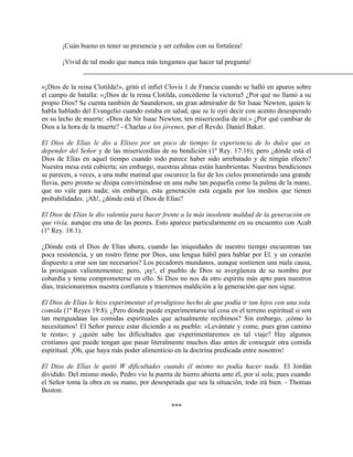 ¡Cuán bueno es tener su presencia y ser ceñidos con su fortaleza!
¡Vivid de tal modo que nunca más tengamos que hacer tal pregunta!
«¡Dios de la reina Clotilda!», gritó el infiel Clovis 1 de Francia cuando se halló en apuros sobre
el campo de batalla: «¡Dios de la reina Clotilda, concédeme la victoria5 ¿Por qué no llamó a su
propio Dios? Se cuenta también de Saunderson, un gran admirador de Sir Isaac Newton, quien le
habla hablado del Evangelio cuando estaba en salud, que se le oyó decir con acento desesperado
en su lecho de muerte: «Dios de Sir Isaac Newton, ten misericordia de mí.» ¿Por qué cambiar de
Dios a la hora de la muerte? - Charlas a los jóvenes, por el Revdo. Daniel Baker.
El Dios de Elías le dio a Eliseo por un poco de tiempo la experiencia de lo dulce que es
depender del Señor y de las misericordias de su bendición (1º Rey. 17:16); pero ¿dónde está el
Dios de Elías en aquel tiempo cuando todo parece haber sido arrebatado y de ningún efecto?
Nuestra mesa está cubierta; sin embargo, nuestras almas están hambrientas. Nuestras bendiciones
se parecen, a veces, a una nube matinal que oscurece la faz de los cielos prometiendo una grande
lluvia, pero pronto se disipa convirtiéndose en una nube tan pequefía como la palma de la mano,
que no vale para nada; sin embargo, esta generación está cegada por los medios que tienen
probabilidades. ¡Ah!, ¿dónde está el Dios de Elías?
El Dios de Elías le dio valentía para hacer frente a la más insolente maldad de la generación en
que vivía, aunque era una de las peores. Esto aparece particularmente en su encuentro con Acab
(1º Rey. 18:1).
¿Dónde está el Dios de Elías ahora, cuando las iniquidades de nuestro tiempo encuentran tan
poca resistencia, y un rostro firme por Dios, una lengua hábil para hablar por El. y un corazón
dispuesto a orar son tan necesarios? Los pecadores mundanos, aunque sostienen una mala causa,
la prosiguen valientementee; pero, ¡ay!, el pueblo de Dios se avergüenza de su nombre por
cobardía y teme comprometerse en ello. Si Dios no nos da otro espíritu más apto para nuestros
días, traicionaremos nuestra confianza y traeremos maldición a la generación que nos sigue.
El Dios de Elías le hizo experimentar el prodigioso hecho de que podía ir tan lejos con una sola
comida (1º Reyes 19:8). ¿Pero dónde puede experimentarse tal cosa en el terreno espiritual si son
tan menguadaas las comidas espirituales que actualmente recibimos? Sin embargo, ¡cómo lo
necesitamos! El Señor parece estar diciendo a su pueblo: «Levántate y come, pues gran camino
te resta»; y ¿quién sabe las dificultades que experimentaremos en tal viaje? Hay algunos
cristianos que puede tengan que pasar literalmente muchos días antes de conseguir otra comida
espiritual. ¡Oh, que haya más poder alimenticio en la doctrina predicada entre nosotros!
El Dios de Elías le quitó W dificultades cuando él mismo no podía hacer nada. El Jordán
dividido. Del mismo modo, Pedro vio la puerta de hierro abierta ante él, por sí sola; pues cuando
el Señor toma la obra en su mano, por desesperada que sea la situación, todo irá bien. - Thomas
Boston.
***
 