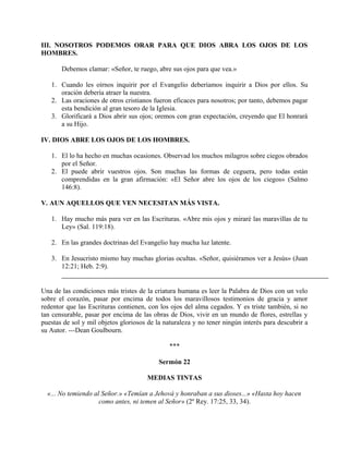 III. NOSOTROS PODEMOS ORAR PARA QUE DIOS ABRA LOS OJOS DE LOS
HOMBRES.
Debemos clamar: «Señor, te ruego, abre sus ojos para que vea.»
1. Cuando les oírnos inquirir por el Evangelio deberíamos inquirir a Dios por ellos. Su
oración debería atraer la nuestra.
2. Las oraciones de otros cristianos fueron eficaces para nosotros; por tanto, debemos pagar
esta bendición al gran tesoro de la Iglesia.
3. Glorificará a Dios abrir sus ojos; oremos con gran expectación, creyendo que El honrará
a su Hijo.
IV. DIOS ABRE LOS OJOS DE LOS HOMBRES.
1. El lo ha hecho en muchas ocasiones. Observad los muchos milagros sobre ciegos obrados
por el Señor.
2. El puede abrir vuestros ojos. Son muchas las formas de ceguera, pero todas están
comprendidas en la gran afirmación: «El Señor abre los ojos de los ciegos» (Salmo
146:8).
V. AUN AQUELLOS QUE VEN NECESITAN MÁS VISTA.
1. Hay mucho más para ver en las Escrituras. «Abre mis ojos y miraré las maravillas de tu
Ley» (Sal. 119:18).
2. En las grandes doctrinas del Evangelio hay mucha luz latente.
3. En Jesucristo mismo hay muchas glorias ocultas. «Señor, quisiéramos ver a Jesús» (Juan
12:21; Heb. 2:9).
Una de las condiciones más tristes de la criatura humana es leer la Palabra de Dios con un velo
sobre el corazón, pasar por encima de todos los maravillosos testimonios de gracia y amor
redentor que las Escrituras contienen, con los ojos del alma cegados. Y es triste también, si no
tan censurable, pasar por encima de las obras de Dios, vivir en un mundo de flores, estrellas y
puestas de sol y mil objetos gloriosos de la naturaleza y no tener ningún interés para descubrir a
su Autor. ---Dean Goulbourn.
***
Sermón 22
MEDIAS TINTAS
«... No temiendo al Señor.» «Temían a Jehová y honraban a sus dioses...» «Hasta hoy hacen
como antes, ni temen al Señor» (2º Rey. 17:25, 33, 34).
 