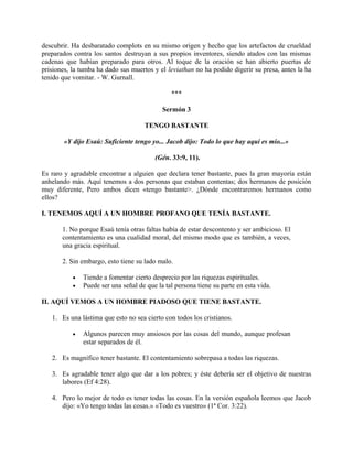 descubrir. Ha desbaratado complots en su mismo origen y hecho que los artefactos de crueldad
preparados contra los santos destruyan a sus propios inventores, siendo atados con las mismas
cadenas que habían preparado para otros. Al toque de la oración se han abierto puertas de
prisiones, la tumba ha dado sus muertos y el leviathan no ha podido digerir su presa, antes la ha
tenido que vomitar. - W. Gurnall.
***
Sermón 3
TENGO BASTANTE
«Y dijo Esaú: Suficiente tengo yo... Jacob dijo: Todo lo que hay aquí es mío...»
(Gén. 33:9, 11).
Es raro y agradable encontrar a alguien que declara tener bastante, pues la gran mayoría están
anhelando más. Aquí tenemos a dos personas que estaban contentas; dos hermanos de posición
muy diferente, Pero ambos dicen «tengo bastante>. ¿Dónde encontraremos hermanos como
ellos?
I. TENEMOS AQUÍ A UN HOMBRE PROFANO QUE TENÍA BASTANTE.
1. No porque Esaú tenía otras faltas había de estar descontento y ser ambicioso. El
contentamiento es una cualidad moral, del mismo modo que es también, a veces,
una gracia espiritual.
2. Sin embargo, esto tiene su lado malo.
• Tiende a fomentar cierto desprecio por las riquezas espirituales.
• Puede ser una señal de que la tal persona tiene su parte en esta vida.
II. AQUÍ VEMOS A UN HOMBRE PIADOSO QUE TIENE BASTANTE.
1. Es una lástima que esto no sea cierto con todos los cristianos.
• Algunos parecen muy ansiosos por las cosas del mundo, aunque profesan
estar separados de él.
2. Es magnífico tener bastante. El contentamiento sobrepasa a todas las riquezas.
3. Es agradable tener algo que dar a los pobres; y éste debería ser el objetivo de nuestras
labores (Ef 4:28).
4. Pero lo mejor de todo es tener todas las cosas. En la versión española leemos que Jacob
dijo: «Yo tengo todas las cosas.» «Todo es vuestro» (1ª Cor. 3:22).
 