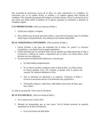 Hay necesidad de advertencia acerca de lo falso, así como exhortación a lo verdadero. La
conversión, que es un cambio divino, es imitada, y lo espúreo aparece bajo etiqueta de
verdadero. Esto responde al propósito del maligno en muchas formas: Alivia la conciencia de los
que tienen una mente doble el adulterio de la iglesia, perjudica su testimonio y deshonra la
verdadera religión.
I. SU PRIMIR ESTADO. «Ellos no temieron al Señor.»
1. Tenían poca religión, o ninguna.
2. Pero estaban cerca de gente que temía a Dios, y cerca del rey Ezequías, bajo el cual había
tenido lugar un despertamiento. Esta influencia creó mucha religiosidad.
III. SU VERGONZOSA CONVERSIÓN. «Ellos temieron al Señor.»
1. Fueron llevados a este paso tan solamente por el temor; los ¿eones" se volvieron
evangelistas, y sus dientes fueron agudos argumentos.
2. Fueron instruidos por un sacerdote infiel; uno de aquellos que había practicado el culto a
un becerro, y fallaron en cuanto a reprenderle por su amor a los dioses falsos. Estas
personas son muy peligrosas.
3. Su conversión era radicalmente defectuosa a causa de que:
• No había habido arrepentimiento.
• No se ofrecía sacrificio expiatorio sobre el altar de Dios. Los falsos dioses
no fueron quitados (vers. 29); mientras el pecado reina la gracia está
-ausente. No rindieron obediencia a Dios.
• Aun su adoración era adoración a su capricho. «Temieron al Señor y
sirvieron a sus propios dioses» Una distinción muy significativa.
• Al borracho religioso, vedle llorar, oldle hablar; tiene temor de Dios, pero
sirve a Baco.
Lo santo es escarnecido. Tiene «una fe salvadora».
III. SU ESTADO REAL. «Ellos no temían al Señor.»
1. No le temían como el único Dios
2. Obrando así demostraban que no eran suyos. Ved la historia posterior de aquellos
samaritanos en el libro de Nehemías.
• En la conversión real debe haber:
 
