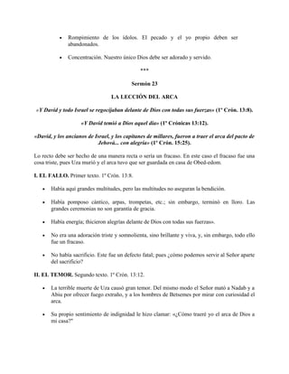 • Rompimiento de los ídolos. El pecado y el yo propio deben ser
abandonados.
• Concentración. Nuestro único Dios debe ser adorado y servido.
***
Sermón 23
LA LECCIÓN DEL ARCA
«Y David y todo Israel se regocijaban delante de Dios con todas sus fuerzas» (1º Crón. 13:8).
«Y David temió a Dios aquel día» (1º Crónicas 13:12).
«David, y los ancianos de Israel, y los capitanes de millares, fueron a traer el arca del pacto de
Jehová... con alegría» (1º Crón. 15:25).
Lo recto debe ser hecho de una manera recta o sería un fracaso. En este caso el fracaso fue una
cosa triste, pues Uza murió y el arca tuvo que ser guardada en casa de Obed-edom.
I. EL FALLO. Primer texto. 1º Crón. 13:8.
• Había aquí grandes multitudes, pero las multitudes no aseguran la bendición.
• Había pomposo cántico, arpas, trompetas, etc.; sin embargo, terminó en lloro. Las
grandes ceremonias no son garantía de gracia.
• Había energía; thicieron alegrías delante de Dios con todas sus fuerzas».
• No era una adoración triste y somnolienta, sino brillante y viva, y, sin embargo, todo ello
fue un fracaso.
• No había sacrificio. Este fue un defecto fatal; pues ¿cómo podemos servir al Señor aparte
del sacrificio?
II. EL TEMOR. Segundo texto. 1º Crón. 13:12.
• La terrible muerte de Uza causó gran temor. Del mismo modo el Señor mató a Nadab y a
Abiu por ofrecer fuego extraño, y a los hombres de Betsemes por mirar con curiosidad el
arca.
• Su propio sentimiento de indignidad le hizo clamar: «¿Cómo traeré yo el arca de Dios a
mi casa?"
 