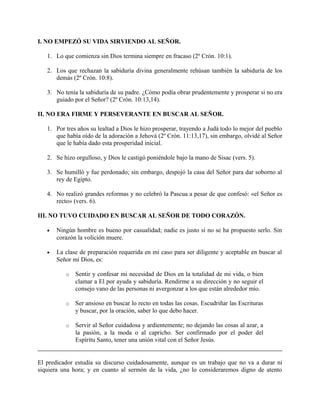 I. NO EMPEZÓ SU VIDA SIRVIENDO AL SEÑOR.
1. Lo que comienza sin Dios termina siempre en fracaso (2º Crón. 10:1).
2. Los que rechazan la sabiduría divina generalmente rehúsan también la sabiduría de los
demás (2º Crón. 10:8).
3. No tenía la sabiduría de su padre. ¿Cómo podía obrar prudentemente y prosperar si no era
guiado por el Señor? (2º Crón. 10:13,14).
II. NO ERA FIRME Y PERSEVERANTE EN BUSCAR AL SEÑOR.
1. Por tres años su lealtad a Dios le hizo prosperar, trayendo a Judá todo lo mejor del pueblo
que había oído de la adoración a Jehová (2º Crón. 11:13,17), sin embargo, olvidé al Señor
que le había dado esta prosperidad inicial.
2. Se hizo orgulloso, y Dios le castigó poniéndole bajo la mano de Sisac (vers. 5).
3. Se humilló y fue perdonado; sin embargo, despojó la casa del Señor para dar soborno al
rey de Egipto.
4. No realizó grandes reformas y no celebró la Pascua a pesar de que confesó: «el Señor es
recto» (vers. 6).
III. NO TUVO CUIDADO EN BUSCAR AL SEÑOR DE TODO CORAZÓN.
• Ningún hombre es bueno por casualidad; nadie es justo si no se ha propuesto serlo. Sin
corazón la volición muere.
• La clase de preparación requerida en mi caso para ser diligente y aceptable en buscar al
Señor mi Dios, es:
o Sentir y confesar mi necesidad de Dios en la totalidad de mi vida, o bien
clamar a El por ayuda y sabiduría. Rendirme a su dirección y no seguir el
consejo vano de las personas ni avergonzar a los que están alrededor mío.
o Ser ansioso en buscar lo recto en todas las cosas. Escudriñar las Escrituras
y buscar, por la oración, saber lo que debo hacer.
o Servir al Señor cuidadosa y ardientemente; no dejando las cosas al azar, a
la pasión, a la moda o al capricho. Ser confirmado por el poder del
Espíritu Santo, tener una unión vital con el Señor Jesús.
El predicador estudia su discurso cuidadosamente, aunque es un trabajo que no va a durar ni
siquiera una hora; y en cuanto al sermón de la vida, ¿no lo consideraremos digno de atento
 