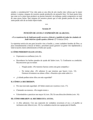 estudio y consideración? Una vida santa es una obra de arte mucho más valiosa que la mejor
pintura o estatua; ninguno de nosotros puede producirla sin pensarlo bien. Un buen poeta tiene
que estar en lo mejor para producir un poema inmortal; sin embargo, podrá componerse en total
de unas pocas líneas. Que ninguno de nosotros piense que el más grande poema de una vida
santa puede salir de un modo improvisado.
***
Sermón 25
PETICIÓN DE AYUDA Y EXPRESIÓN DE ALABANZA
«Y se reunieron los de Judá para pedir socorro a Jehová; y también de todas las ciudades de
Judá vinieron a pedir ayuda a Jehová» (2º Crónicas 20:4).
La repentina noticia de una gran invasión vino a Josafat, y, como verdadero hombre de Dios, se
puso inmediatamente a buscar al Señor y proclamó ayuno general. La gente vino rápidamente y
toda la nación clamó ardientemente al Señor por ayuda.
I. CÓMO PIDIERON ELLOS AYUDA.
• Expresaron su confianza (vers. 6).
• Recordaron los hechos pasados de ayuda del Señor (vers. 7). Confesaron su condición.
Reconocieron que no tenían:
o Ningún poder. «No tenemos fuerzas contra esta gran compañía.»
o No tenían plan. «Ni sabemos lo que tenemos que hacer» (vers. 12).
Entonces levantaron sus almas a Dios. «Nuestros ojos están sobre ti.»
• ¿A dónde podían mirar ellos con más seguridad?
II. CÓMO LA RECIBIERON.
• Por una renovada seguridad. «El Señor estará con vosotros» (vers. 17).
• Clamando sus temores. «No tengáis temor.»
• Exhortándoles a practicar una mayor fe (vers. 20). En una dirección distinta (vers. 16).
III. CÓMO OBRARON AL RECIBIR ESTA AYUDA.
• A ellos adoraron. Con una expresión de verdadera reverencia el rey y el pueblo se
inclinaron ante Jehová (vers. 18). La verdadera oración nos equipa para la batalla.
 