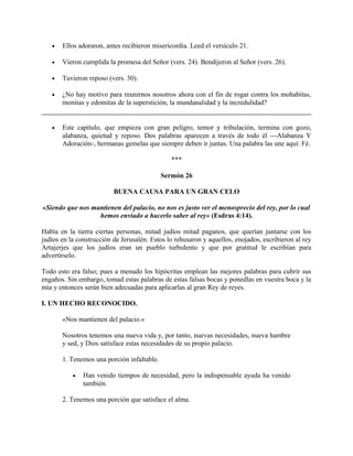 • Ellos adoraron, antes recibieron misericordia. Leed el versículo 21.
• Vieron cumplida la promesa del Señor (vers. 24). Bendijeron al Señor (vers. 26).
• Tuvieron reposo (vers. 30).
• ¿No hay motivo para reunirnos nosotros ahora con el fin de rogar contra los mohabitas,
monitas y edomitas de la superstición, la mundanalidad y la incredulidad?
• Este capítulo, que empieza con gran peligro, temor y tribulación, termina con gozo,
alabanza, quietud y reposo. Dos palabras aparecen a través de todo él ---Alabanza Y
Adoración-, hermanas gemelas que siempre deben ir juntas. Una palabra las une aquí: Fé.
***
Sermón 26
BUENA CAUSA PARA UN GRAN CELO
«Siendo que nos mantienen del palacio, no nos es justo ver el menosprecio del rey, por lo cual
hemos enviado a hacerlo saber al rey» (Esdras 4:14).
Había en la tierra ciertas personas, mitad judíos mitad paganos, que querían juntarse con los
judíos en la construcción de Jerusalén. Estos lo rehusaron y aquellos, enojados, escribieron al rey
Artajerjes que los judíos eran un pueblo turbulento y que por gratitud le escribían para
advertírselo.
Todo esto era falso; pues a menudo los hipócritas emplean las mejores palabras para cubrir sus
engaños. Sin embargo, tomad estas palabras de estas falsas bocas y ponedlas en vuestra boca y la
mía y entonces serán bien adecuadas para aplicarlas al gran Rey de reyes.
I. UN HECHO RECONOCIDO.
«Nos mantienen del palacio.»
Nosotros tenemos una nueva vida y, por tanto, nuevas necesidades, nueva hambre
y sed, y Dios satisface estas necesidades de su propio palacio.
1. Tenemos una porción infaltable.
• Han venido tiempos de necesidad, pero la indispensable ayuda ha venido
también.
2. Tenemos una porción que satisface el alma.
 