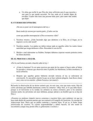 • Un alma que recibe lo que Dios da, tiene suficiente para lo que necesita y
aun para lo que pueda necesitar. No hay nada en el mundo digno de
envidiar. Cuanto más tiene una persona tanto peor, pero tanto más tendrá
que dejar.
II. UN DEBER RECONOCIDO.
«No nos es justo ver el menosprecio del rey.»
Buen modo de razonar por nuestra parte. ¿Cuáles son las
cosas que pueden menospreciar a Dios en nuestras vidas?
1. Nosotros mismos. ¿Estás haciendo algo que deshonra a tu Dios, en el hogar, en tu
negocio o en la vida social?
2. Nuestros amados. Los padres no deben tolerar nada en aquellos sobre los cuales tienen
autoridad que traiga deshonor a Dios. Recordad el caso de Elí.
3. Mutilar o mal representar su Palabra. Siempre debemos expresar nuestra protesta contra
las falsas doctrinas.
III. EL PROCESO A SEGUIR.
«Por lo cual hemos enviado a hacerlo saber al rey.>
• ¿Cómo lo haremos? Es un santo ejercicio por parte de los santos el hacer saber al Señor
los pecados y tristezas que observan entre el pueblo, las blasfemias, la falsa enseñanza, la
necia sofisteria.
• Después que aquellas gentes hubieron enviado noticias al rey se esforzaron en
convencerle. Es una pobre oración la que no se hace ardiente plegaria. Juan Knox clamó
una y otra vez en oración: «¡Dame Escocia o me muero!»
Recuerdo la observación de un doctor unitario que, en este caso, creo que tenía razón. Dijo de
cierto calvinista que hablaba duramente contra los unitarios: «Muy bien, es lo que debe hacer;
porque si el Calvinismo es la verdad, los unitarios no somos cristianos, pero si los unitarios
tenemos razón, los calvinistas son unos idólatras, porque adoran a un hombre que no es hijo de
Dios.»
«Nosotros no podemos impartir nuevos corazones a nuestros hijos, pero podemos ver que no
haya nada dentro de nuestras puertas que sea contrario al Evangelio de Jesucristo. Os encargo de
inspeccionar bien. Decís que no podéis controlar a vuestros hijos. Si así es, el Señor tenga
misericordia de vosotros. Es vuestra responsabilidad y debéis hacerlo, de otro modo os
encontraréis conque muy pronto ellos os gobernarán a vosotros.»
 