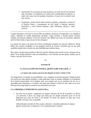 • Necesitamos las oraciones de estas personas, así como las de los creyentes
más avanzados. La infantería es la parte más considerable del ejército; si
nadie más orase sino los grandes creyentes, el tesoro de la oración sería
muy escaso.
• Finalmente, oremos ahora todos nosotros; grandes y pequeños, oremos en
el Espíritu Santo y sostengamos de este modo a nuestros pastores,
misioneros y otros obreros quienes, como Nehemías, dirigen o santo
servicio.
Cuando Napoleón volvió de la isla de Elba un jardinero reconoció al emperador y en seguida le
siguió. Napoleón le saludó alegremente diciendo: «Aquí tenemos a nuestro primer recluta»
Cuando una persona empieza a orar por nosotros, por débiles que sean sus oraciones, debemos
darle la bienvenida; el que ora por mí me enriquece.
Los granos de arena y las gotas de la lluvia combinadas cumplen los mayores objetivos. Puede
haber más oración verdadera en una pequeña reunión de oscuros creyentes que en una gran
asamblea donde todo es hecho con más habilidad que ardiente deseo.
Que nunca vuestro pastor pierda su libro de oración. Debería estar escrito en los corazones de su
gente. Si no podéis predicar o dar con abundancia, o ser oficiales de una iglesia, podéis, por lo
menos, orar por ella sin cesar.
***
Serrmón 28
LA EXALTACIÓN DE ESTER 0, ¿QUIÉN SABE PARA QUÉ....?
«¿Y quién sabe si para esta hora has llegado al reino?» (Ester 4:14).
No malgastemos el tiempo en generalidades, sino vengamos al terreno personal. Podemos decir
con razón que cada iglesia cristiana, o cada individuo, tiene su tiempo señalado en el propósito
de la divina misericordia. Si la lámpara arde, aun cuando esté en un candelero de oro, no es
encendida para iluminarse a sí misma, sino para que ilumine a todos los que están en la casa.
Para que esto tenga lugar en nosotros son necesarias tres cosas.
I. LA PRIMERA CONDICIÓN ES «ESCUCHA».
1. Escucha una pregunta. ¿Separarás tus propios intereses de los de tu pueblo y tu Dios?
¿Te atreverás a decir «yo tengo que mirar por mi propia salvación, pero no ha de
pedírseme que trate de salvar a los demás? Si tienes tal espíritu no digo que serás
perdido, sino que estás ya perdido.
¡Oh profesante servidor de Dios, pastor, diácono o miembro particular de alguna
iglesia, tú perecerás si empiezas a vivir solamente para ti mismo!
 