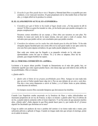 2. Escucha lo que Dios puede hacer sin ti. Respiro y libertad dará Dios a su pueblo por otro
conducto, si no viene por nosotros. El gran propietario de la viña tendrá fruto al final del
año, y si algún árbol no lo produce lo cortará.
II. EL LLAMAMIENTO ACTUAL ES «CONSIDERA»
1. Considera por qué el Señor te ha traído al lugar donde estás. ¿Te has puesto tú allí tú
mismo? Si Dios es quien ha trazado tu vida, ¿lo ha hecho para que puedas entregarte a tu
propia complacencia?
Nosotros somos miembros de un cuerpo, y Dios obra con nosotros en este plan. No
bendice la mano por razón de la mano misma, sino por amor a todo el cuerpo. Sois
salvados para que podáis salvar; sois enseñados para que podáis enseñar.
2. Considera los talentos con los cuales has sido dotado para la obra del Señor. Te ha sido
otorgada alguna facultad para una cierta obra en la cual quizá nadie es tan apto como tú;
eres una llave para alguna cerradura a la que nadie puede adaptarse tan bien.
Que cada uno sienta que ha llegado a su pequeño reinado en la vida para
oportunidades como las que te rodean. Tú y tu obra se adaptan; Dios las ha
juntado, que ningún hombre las separe.
III. LA TERCERA CONDICIÓN ES «ASPIRA».
Levántate a la mayor altura posible. Cumple tu llamamiento en el más alto grado; haz, no
solamente aquello que estás seguro puedes hacer, sino desea algo que está todavía más arriba de
tus posibilidades. Dite a ti mismo:
« ¿Quién sabe?»
• Quién sabe el límite de tus propias posibilidades para Dios. Aunque no seas nada más
que un cero el Señor puede hacer algo de ti. Pon un uno delante de un cero y será diez.
Pon dos o tres ceros dispuestos a servir al Señor, y si el Señor Jesús se pone delante,
serán decenas de millares.
En tiempos oscuros Dios enciende lámparas que desvanecen las tinieblas.
Cuando Luis Napoleón estaba encerrado en la fortaleza de Ham y todos ridiculizaban sus
insensatos propósitos de ser rey de Francia, se dijo a sí mismo: «¿Quién sabe? Soy el sobrino de
mi tío, y puedo todavía sentarme sobre el trono imperial.» Y así fue antes de que pasaran muchos
años. ¿Quién sabe? ¿Sabe alguien lo que Dios puede hacer para ti y por medio de ti? ¿Conoce
alguien las facultades que dormitan en tu seno?
Carga tu cañón con pedazos de roca o piedras del camino si no tienes nada más a mano, pon
suficiente pólvora y aplícale el fuego. Cuando no tengas nada más que arrojar al enemigo, ponte
en el cañón tú mismo.
 