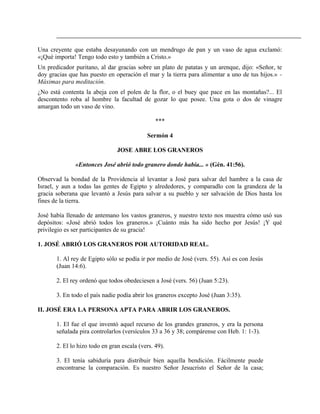 Una creyente que estaba desayunando con un mendrugo de pan y un vaso de agua exclamó:
«¡Qué importa! Tengo todo esto y también a Cristo.»
Un predicador puritano, al dar gracias sobre un plato de patatas y un arenque, dijo: «Señor, te
doy gracias que has puesto en operación el mar y la tierra para alimentar a uno de tus hijos.» -
Máximas para meditación.
¿No está contenta la abeja con el polen de la flor, o el buey que pace en las montañas?... El
descontento roba al hombre la facultad de gozar lo que posee. Una gota o dos de vinagre
amargan todo un vaso de vino.
***
Sermón 4
JOSE ABRE LOS GRANEROS
«Entonces José abrió todo granero donde había... » (Gén. 41:56).
Observad la bondad de la Providencia al levantar a José para salvar del hambre a la casa de
Israel, y aun a todas las gentes de Egipto y alrededores, y comparadlo con la grandeza de la
gracia soberana que levantó a Jesús para salvar a su pueblo y ser salvación de Dios hasta los
fines de la tierra.
José había llenado de antemano los vastos graneros, y nuestro texto nos muestra cómo usó sus
depósitos: «José abrió todos los graneros.» ¡Cuánto más ha sido hecho por Jesús! ¡Y qué
privilegio es ser participantes de su gracia!
1. JOSÉ ABRIÓ LOS GRANEROS POR AUTORIDAD REAL.
1. Al rey de Egipto sólo se podía ir por medio de José (vers. 55). Así es con Jesús
(Juan 14:6).
2. El rey ordenó que todos obedeciesen a José (vers. 56) (Juan 5:23).
3. En todo el país nadie podía abrir los graneros excepto José (Juan 3:35).
II. JOSÉ ERA LA PERSONA APTA PARA ABRIR LOS GRANEROS.
1. El fue el que inventó aquel recurso de los grandes graneros, y era la persona
señalada pira controlarlos (versículos 33 a 36 y 38; compárense con Heb. 1: 1-3).
2. El lo hizo todo en gran escala (vers. 49).
3. El tenía sabiduría para distribuir bien aquella bendición. Fácilmente puede
encontrarse la comparación. Es nuestro Señor Jesucristo el Señor de la casa;
 