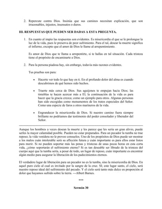2. Repercute contra Dios. Insinúa que sus caminos necesitan explicación, que son
irrazonables, injustos, insensatos o duros.
III. RESPUESTAS QUE PUEDEN SER DADAS A ESTA PREGUNTA.
1. En cuanto al impío las respuestas son evidentes. Es misericordia el que se le prolongue la
luz de la vida, pues le preserva de peor sufrimiento. Para el tal, desear la muerte significa
el infierno, excepto que el amor de Dios le llame al arrepentimiento.
Es amor de Dios que te llama a arrepentirte, si te hallas en tal situación. Cada tristeza
tiene el propósito de encaminarte a Dios.
2. Para la persona piadosa hay, sin embargo, todavía más razones evidentes.
Tus pruebas son para:
• Hacerte ver todo lo que hay en ti. En el profundo dolor del alma es cuando
descubrimos de qué hemos sido hechos.
• Traerte más cerca de Dios. Sus aguijones te empujan hacia Dios; las
tinieblas te hacen acercar más a El; la continuación de la vida es para
hacer que la gracia crezca; como un ejemplo para otros. Algunas personas
han sido escogidas como monumentos de los tratos especiales del Señor.
Como una especie de faros a otros maríneros de la vida.
• Engrandecer la misericordia de Dios. Si nuestro camino fuera siempre
brillante no podríamos dar testimonio del poder consolador y liberador del
Señor.
Aunque los hombres a veces desean la muerte y les parece que les sería un gran alivio, puede
serles la mayor calamidad posible. Pueden no estar preparados. Para un pecador la tumba no trae
reposo; la vida venidera no le provee consuelos. Uno de los propósitos de Dios puede ser mostrar
a los malos cuán intolerable será su aflicción futura y cuán importante es para ellos estar listos
para morir. Si no pueden soportar más las penas y tristezas de unas pocas horas en esta corta
vida, ¿cómo soportarán el sufrimiento eterno? Si es tan deseable ser librado de la tristeza del
cuerpo aquí que la tumba sería, a pesar de todo, un lugar de reposo, cuán importante es encontrar
algún medio para asegurar la liberación de los padecimientos eternos.
El verdadero lugar de liberación para un pecador no es la tumba, sino la misericordia de Dios. En
aquel puro cielo al cual es invitado por la sangre de la cruz. SI; este lugar santo, el cielo, será
nuestro reposo ideal del sufrimiento del pecado. Y el cielo será tanto más dulce en proporción al
dolor que hayamos sufrido sobre la tierra. ---Albert Barnes.
***
Sermón 30
 