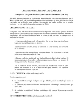 LA RENDICIÓN DEL PECADOR A SU GUARDADOR
«Si he pecado, ¿qué puedo hacerte a ti, oh Guarda de los hombres?» (Job 7:20).
Job podía defenderse delante de los hombres, pero usaba otro tono cuando se inclinaba ante el
Señor. Allí exclamó: «He pecado.» Las palabras más propias para un santo afligido, pues fueron
expresadas por un hombre muy perfecto. Pero pueden ser usadas también por el pecador
penitente, y en esta ocasión las emplearemos para tal objeto.
I. UNA CONFESIÓN: «He pecado.»
En algunos casos esto no es más que una confesión hipócrita, como en los ejemplos de Judas,
Saúl y Balaam. ¿No ocurre que muchas personas se llaman a sí mismas miserables pecadores y,
sin embargo, son miserables burladores? Pero en el caso de Job, que tenía un corazón recto, su
confesión era sincera.
1. Era una confesión personal. «He pecado.» Sea lo que fuere que otros hayan
hecho, no vale justificarse con su ejemplo.
Era una confesión al Señor. Dirige su confesión, no a otro hombre, sino al Guarda
de los hombres.
3. Fue una confesión provocada por el Espíritu Santo. Ved el versículo 18, donde
atribuye sus penas a visitación de Dios.
4. Era una confesión sentida, a la que llegó rápidamente. Leed todo el capítulo. El
tener que confesar «he pecado>, es bastante para marcar el alma con la marca de
Caín y anticipar las llamas del infierno.
Era la confesión de un creyente, mezclada con incredulidad acerca de otros
puntos. Job mantenía su fe en el poder de Dios para perdonar. Una confesión
incrédula puede aumentar el pecado.
II. UNA PREGUNTA: «¿Qué puedo hacerte a ti?»
En esta pregunta vemos:
1. Su voluntad de hacer algo. Cualquier cosa que el Señor pudiera pedirle; lo que prueba su
anhelo.
2. Su confusión; no sabía qué ofrecer o dónde volverse; sin embargo, sentía que tenía que
hacer algo.
3. Su rendición incondicional. No hace condiciones; sólo ruega al Señor que presente las
suyas.
III. UN TITULO ADECUADO: «¡Oh Guarda de los hombres!»
 