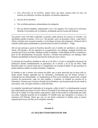 • Eres observador de los hombres, parece decir; por tanto, conoces bien mi caso, mi
miseria, mi confesión, mi deseo de perdón, mi absoluta impotencia.
• Guarda de los hombres.
• Por su infinita paciencia, absteniéndose de castigarlos.
• Por sus diarias bondades, manteniendo vivos a los ingratos. Por el plan de la salvación,
librando a los hombres de ir al abismo, arrebatando aún los tizones del infierno.
Tan pronto como Job hubo confesado su pecado estaba deseoso de conocer el remedio. Los
reprobados pueden exclamar: «Peccavi», «he pecado», pero no proceden a decir, «¿qué haré?»
Abren su herida, pero no ponen remedio y así las llagas se hacen más peligrosas. Al buscar Job el
remedio tendría gracia perdonadora y prevaleciente en todos los términos. - Trapp.
Job era una persona a quien la Escritura describe con el nombre de «perfecto»; sin embargo,
clamó: «He pecado.» No era «perfecto en su generación»; sin embargo, cualquier borracho nos
recuerda que él tuvo esta falta. Abraham recibió el mandato: «Anda delante de Mí y sé perfecto»;
pero no fue absolutamente sin pecado. Zacarías y Elisabet eran perfectos; sin embargo, hubo
bastante incredulidad en Zacarías para hacerle mudo por nueve meses.
La doctrina de la perfecta santidad en vida no es de Dios, y el que se enorgullece de poseer tal
perfección declara inmediatamente su ignorancia, de sí mismo y de la ley de Dios. Nada
descubre mejor un corazón malo que el vanagloriarse en la propia bondad. El que proclama su
propia alabanza, publica su propia necedad y vergüenza.
El hombre es por sí mismo una criatura tan débil, que es gran maravilla que no haya sido ya,
desde mucho tiempo, aplastada por los elementos, exterminado por las bestias salvajes o
extirpado por las enfermedades. La omnipotencia de Dios se ha inclinado a preservarle, creando
recursos de preservación, cada vez más notables y evidentes, al estudiar los secretos de la
Naturaleza. Creemos que el mismo «Guarda de los hombres», que ha preservado de este modo la
raza entera, vela, con igual solicitud, a cada individuo.
La rendición incondicional implicada en la pregunta «¿Qué te haré?» es absolutamente esencial
para cada hombre que desea ser salvo. Dios no levantará el sitio hasta que tenga en sus manos las
llaves de la ciudad, se le haya abierto cada puerta y dado la bienvenida al conquistador por todas
sus calles, tomando posesión de la ciudadela. El rebelde tiene que entregarse a sí mismo a la
clemencia del Príncipe. Hasta que esto no sea hecho continuará la batalla, pues el primer
requisito para la paz con Dios es la completa sumisión.
***
Sermón 31
EL SEGURO CONOCIMIENTO DE JOB
 