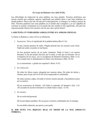 «Yo sé que mi Redentor vive» (Job 19:25).
Las dificultades de traducción de estas palabras son muy grandes. Nosotros preferimos una
lectura sencilla que cualquier superior significado que pudiera darse a esta frase mediante un
fraude piadoso. Parece que Job, llevado por la desesperación, se entrega a la verdad y justicia de
Dios. Nosotros podemos usar estas palabras en el sentido más evangélico y no ser culpables de
extremar su sentido; ciertamente no se le puede dar otro sentido ni otro significado. ¿De qué otra
esperanza podía obtener Job consuelo sino de una vida y gloria futura?
I. JOB TENÍA UN VERDADERO AMIGO, ENTRE SUS AMIGOS CRUELES.
Lo llama su Redentor y mira a El en su tribulación.
1. Su pariente. Tal es el significado de la palabra hebrea (Rut 4:1-6).
El más cercano pariente de todos. Ningún pariente hay tan cercano como Jesús.
Nadie tan unido a nosotros ni tan bueno.
Se hizo pariente nuestro de un modo voluntario. Nadie le forzó a ser nuestro
hermano, lo fue por propia elección; por lo tanto, es más que un hermano. No se
avergüenza de los suyos, «no se avergüenza de llamarlos hermanos» (Heb. 2:11).
Aun cuando éstos le abandonaron les llama «mis hermanos» (Mat. 28:10).
Lo es eternamente. «¿Quién nos separará?» (Rom. 8:35).
2. Su vindicación.
De todos los falsos cargos, abogando por nuestras almas. De todas las burlas y
ofensas, pues el que cree en El nG será avergonzado ni confundido.
De todas nuestras culpas, llevando él mismo nuestro pecado y haciéndonos justos
por su justicia.
De las acusaciones de Satanás. «¡El Señor te reprenda, oh Satanás!» (Zac. 3:2).
«El acusador de nuestros hermanos es echado fuera» (Apoc. 12:10).
3. Su redentor.
De su esclavitud personal.
De los privilegios perdidos. De sus goces y honores, arrebatados por el enemigo.
Es una doble redención, por precio y por poder.
II. JOB TENÍA UNA RIQUEZA REAL EN MEDIO DE LA MÁS ABSOLUTA
POBREZA.
 
