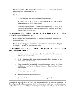 Observad que dice «M Redentor». Es como decir: «Lo he perdido todo, pero mi
Redentor todavía es mío y vive para mí"
Significa:
1. Yo lo he aceptado como tal, entregándome en sus manos.
2. He sentido algo ya de su poder, y estoy confiado de que todo irá bien
desde ahora, puesto que El es mi protector.
3. Me asiré a El para siempre. El será mi única esperanza en la vida y en la
muerte. Puedo perderlo todo, pero nunca perderé la redención de mi Dios.
El parentesco con mi Salvador.
III. JOB TENÍA UN PARIENTE CERCANO VIVO, AUNQUE TODA SU FAMILIA
HABÍA MUERTO. «Mi Redentor vive."
Poseía al gran Señor que siempre vive. No era el Cristo muerto de la superstición.
«Nuestro Redentor vive."
No era el Cristo despojado de divinidad, de los unitarios. Nuestro divino abogado
permanece en el poder de eternidad a eternidad.
IV. JOB TENÍA UNA CERTEZA ABSOLUTA EN MEDIO DE CIRCUNSTANCIAS
MUY INCIERTAS. «YO Sé...»
• No tenía ninguna clase de duda sobre el asunto. Todo lo demás era
dudoso, pero esto era cierto.
• Su fe le da certeza. La fe trae segura evidencia. Hace sustancia lo que
recibe, y nos lo hace conocer.
• Sus pruebas podían hacerle dudar: ¿por qué tenían que ocurrir? Pero éstas
no afectaban a su relación con Dios, al amor de su Redentor ni a la vida de
su vindicador.
• ¿Tienes tú este gran privilegio?
• ¿Obras de acuerdo con esta seguridad?
• ¿No adorarás ahora mismo a tu amante pariente espiritual?
En tiempos de dura prueba los creyentes son: 1) Empujados fuera de sí mismos para mirar a su
Dios y Redentor. 2) ImPulsados a mirar dentro de sí mismos en cuanto a un conocimiento seguro
e indudable: «Yo sé... » 3) Obligados a asirse, por una fe personal, a lo que nos es dado en el
 