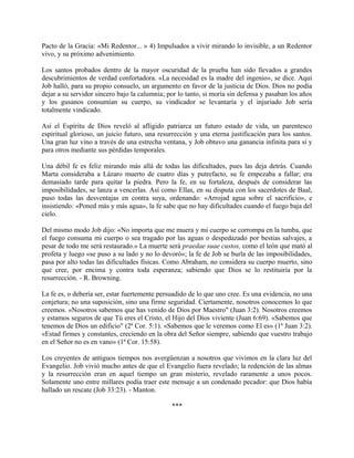 Pacto de la Gracia: «Mi Redentor... » 4) Impulsados a vivir mirando lo invisible, a un Redentor
vivo, y su próximo advenimiento.
Los santos probados dentro de la mayor oscuridad de la prueba han sido llevados a grandes
descubrimientos de verdad confortadora. «La necesidad es la madre del ingenio», se dice. Aquí
Job halló, para su propio consuelo, un argumento en favor de la justicia de Dios. Dios no podía
dejar a su servidor sincero bajo la calumnia; por lo tanto, si moría sin defensa y pasaban los años
y los gusanos consumían su cuerpo, su vindicador se levantaría y el injuriado Job sería
totalmente vindicado.
Así el Espíritu de Dios reveló al afligido patriarca un futuro estado de vida, un parentesco
espiritual glorioso, un juicio futuro, una resurrección y una eterna justificación para los santos.
Una gran luz vino a través de una estrecha ventana, y Job obtuvo una ganancia infinita para sí y
para otros mediante sus pérdidas temporales.
Una débil fe es feliz mirando más allá de todas las dificultades, pues las deja detrás. Cuando
Marta consideraba a Lázaro muerto de cuatro días y putrefacto, su fe empezaba a fallar; era
demasiado tarde para quitar la piedra. Pero la fe, en su fortaleza, después de considerar las
imposibilidades, se lanza a vencerlas. Así como Ellas, en su disputa con los sacerdotes de Baal,
puso todas las desventajas en contra suya, ordenando: «Arrojad agua sobre el sacrificio», e
insistiendo: «Poned más y más agua», la fe sabe que no hay dificultades cuando el fuego baja del
cielo.
Del mismo modo Job dijo: «No importa que me muera y mi cuerpo se corrompa en la tumba, que
el fuego consuma mi cuerpo o sea tragado por las aguas o despedazado por bestias salvajes, a
pesar de todo me será restaurado.» La muerte será praedae suae custos, como el león que mató al
profeta y luego «se puso a su lado y no lo devoró»; la fe de Job se burla de las imposibilidades,
pasa por alto todas las dificultades físicas. Como Abraham, no considera su cuerpo muerto, sino
que cree, por encima y contra toda esperanza; sabiendo que Dios se lo restituiría por la
resurrección. - R. Browning.
La fe es, o debería ser, estar fuertemente persuadido de lo que uno cree. Es una evidencia, no una
conjetura; no una suposición, sino una firme seguridad. Ciertamente, nosotros conocemos lo que
creemos. «Nosotros sabemos que has venido de Dios por Maestro" (Juan 3:2). Nosotros creemos
y estamos seguros de que Tú eres el Cristo, el Hijo del Dios viviente (Juan 6:69). «Sabemos que
tenemos de Dios un edificio" (2ª Cor. 5:1). «Sabemos que le veremos como El es» (1ª Juan 3:2).
«Estad firmes y constantes, creciendo en la obra del Señor siempre, sabiendo que vuestro trabajo
en el Señor no es en vano» (1ª Cor. 15:58).
Los creyentes de antiguos tiempos nos avergüenzan a nosotros que vivimos en la clara luz del
Evangelio. Job vivió mucho antes de que el Evangelio fuera revelado; la redención de las almas
y la resurrección eran en aquel tiempo un gran misterio, revelado raramente a unos pocos.
Solamente uno entre millares podía traer este mensaje a un condenado pecador: que Dios había
hallado un rescate (Job 33:23). - Manton.
***
 